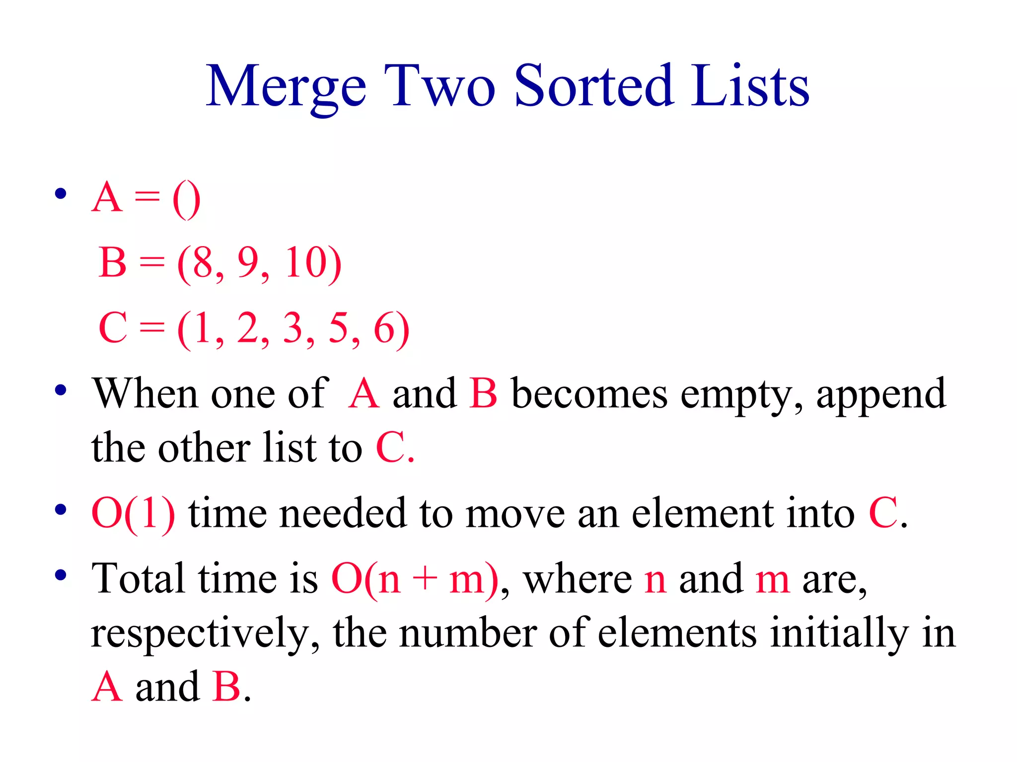 Merge Two Sorted Lists
• A = ()
B = (8, 9, 10)
C = (1, 2, 3, 5, 6)
• When one of A and B becomes empty, append
the other list to C.
• O(1) time needed to move an element into C.
• Total time is O(n + m), where n and m are,
respectively, the number of elements initially in
A and B.
