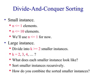 Divide-And-Conquer Sorting 
• Small instance. 
 n <= 1 elements. 
 n <= 10 elements. 
 We’ll use n <= 1 for now. 
• Large instance. 
 Divide into k >= 2 smaller instances. 
 k = 2, 3, 4, … ? 
 What does each smaller instance look like? 
 Sort smaller instances recursively. 
 How do you combine the sorted smaller instances? 
 