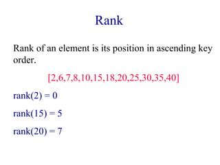 Rank 
Rank of an element is its position in ascending key 
order. 
[2,6,7,8,10,15,18,20,25,30,35,40] 
rank(2) = 0 
rank(15) = 5 
rank(20) = 7 
 