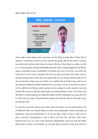 (Refer Slide Time: 21:41)
Never make sound during chair movement, see the thing is quite often I found that if
suppose a screeching sound has come, because the people did not the person who has
moved the chair did not really notice the stays at the base where there is a rubber or with
it is a metal exposed, and just accidentally when the chair is being dragged on the floor it
made a screeching sound, immediately everybody gets hurt on the ears, you know the
smart way is if you want to drag the chair first you look at the base of the chair, and see
are they having casters if they have the casters then you can always shift the chair, but if
they do not have it then you very swiftly very quickly look at all the 4 legs, and see are
they properly rubberized rubber buffered if it is you drag it, if not we just lift it see this is
of. So, subtle kind of things which you have to do it cannot be really trained, I can only
express this if you see that the metal frames are resting directly on the on the floor, and
the floor is of hard material not carpet the carpet will have absorption no sound, but if it
is a floor then you take it for granted the moment you drag the chair it will make 4 legs
screeching sound.
So, the best is just lift it half an inch, shift it place it sit down. So, the sound makes a lot
of difference there are 2 good things you know the manifestation which will create an
impression, extroverts manifestation is if you say take a chair or draw a chair and sit
down extroverts, manifestation is pull it with a jerk like this, and then while when
finished leave it as it is, that is the extroverts manifestation, extroverts will not bother
about others comfort or discomfort, we will just drag it because he has been asked to
 