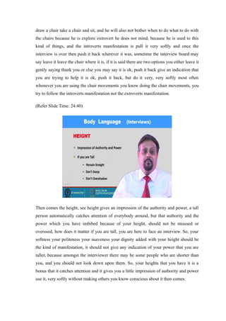 draw a chair take a chair and sit, and he will also not bother when to do what to do with
the chairs because he is explore extrovert he does not mind, because he is used to this
kind of things, and the introverts manifestation is pull it very softly and once the
interview is over then push it back wherever it was, sometime the interview board may
say leave it leave the chair where it is, if it is said there are two options you either leave it
gently saying thank you or else you may say it is ok, push it back give an indication that
you are trying to help it is ok, push it back, but do it very, very softly most often
whenever you are using the chair movements you know doing the chair movements, you
try to follow the introverts manifestation not the extroverts manifestation.
(Refer Slide Time: 24:40)
Then comes the height, see height gives an impression of the authority and power, a tall
person automatically catches attention of everybody around, but that authority and the
power which you have imbibed because of your height, should not be misused or
overused, how does it matter if you are tall, you are here to face an interview. So, your
softness your politeness your suaveness your dignity added with your height should be
the kind of manifestation, it should not give any indication of your power that you are
taller, because amongst the interviewer there may be some people who are shorter than
you, and you should not look down upon them. So, your heights that you have it is a
bonus that it catches attention and it gives you a little impression of authority and power
use it, very softly without making others you know conscious about it then comes.
 