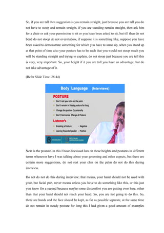 So, if you are tall then suggestion is you remain straight, just because you are tall you do
not have to stoop and remain straight, if you are standing remain straight, then ask him
for a chair or ask your permission to sit or you have been asked to sit, but till then do not
bend do not stoop do not overshadow, if suppose it is something like, suppose you have
been asked to demonstrate something for which you have to stand up, when you stand up
at that point of time also your posture has to be such that you would not stoop much you
will be standing straight and trying to explain, do not stoop just because you are tall this
is very, very important. So, your height if it you are tall you have an advantage, but do
not take advantage of it.
(Refer Slide Time: 26:44)
Next is the posture, in this I have discussed lots on these heights and postures in different
terms whenever have I was talking about your grooming and other aspects, but there are
certain more suggestions, do not rest your chin on the palm do not do this during
interview.
Do not do not do this during interview; that means, your hand should not be used with
your, but facial part, never means unless you have to do something like this, or this just
you know for a second because maybe some discomfort you are getting over here, other
than that your hand should not reach your head. So, you are not going to do this. So,
there are hands and the face should be kept, as far as possible separate, at the same time
do not remain in steady posture for long this I had given a good amount of examples
 