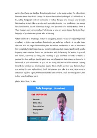 earlier. So, if you are standing do not remain steady in the same posture for a long time,
but at the same time do not change the posture harmoniously change it occasionally do it.
So, subtly that people will not understand or realize that you have changed your posture,
but standing straight like an arming and answering is not a very good thing, you should
look comfortable, do not harmonize change your posture I have already talked about it.
Then listeners see when somebody’s listening to you get some signals that is the body
language of you know the person who is listening.
When somebody is breaking a posture it is negative, means you do not break the posture
somebody is sitting, and you know listening to you and when he breaks it you take it as a
clue that he is no longer interested in your discussion, unless there is also an alternative
to it somebody broke the posture and came towards you; that means, lean towards you he
is paying more attention, but do not confuse this with the breaking the posture in general;
that means, somebody is sitting and listening to you and then suddenly he breaks a
posture like this, and you should take it as a sort of negative; that means, no longer he is
interested in your discussion, or you are not being able to catch his attention, leaning
towards the speaker is a positive; that means, this is what I just now said that somebody
was sitting like this and suddenly break the posture, you take it as you know negative
indication negative signal, but the moment he leans towards you it becomes positive, that
is how you should analyze it.
(Refer Slide Time: 29:33)
 