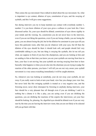 Then comes the eye movement I have talked in detail about the eye movement. So, what
is important is eye contact, dilation of eyes, constitution of eyes, and the swaying of
eyeballs, and this I will give some suggestions.
See during interview you try to keep maintain eye contact with everybody number 1,
number 2 is you know dilation of your eyes gives a softness to your look this I have
discussed earlier. So, your eyes should be dilated, constriction of eyes shows rigidity in
your minds and the viewing. So, constriction you do not never have in the interview,
even if you are not liking the questions, even if you are losing a battle, you are losing the
game, you are almost losing the job, but let the dilation be consistent in your eyes till you
leave this particular room, after that you do whatever with your eyes, but till then the
dilation of the eyes should be there it should look soft, and people should feel very
comfortable talking to you, but one thing is swaying the eyeballs, this let me tell you
what, see suppose in front of you have the chairperson, and you are looking at him and
on sending to him at that time you know you are your eyeballs are moving from here to
here, your face is not moving, but your eyeballs are moving swaying from here to here
basically what happens is when you are also into the chairman you are trying to judge the
reaction of the other persons, you know I will tell you are not very aware your eyeball
movement is a very sense everything immediately it will be caught attention.
So, whenever you was looking at somebody, your do not sway your eyeballs, do not
sway if you really want to look at turn your head, view line you change your view line,
but never look like this swinging eyeballs is treated as a very negative one, and the
frowning never, never show disrespect by frowning to anybody during interview, your
face should be a very pleasant face all through even if you are disliking I said it is
nothing but a drama it is like a play, you are acting even if you are disliking the
questions, you are disliking the reactions of the experts the interviewer, yet your face
should be looking. So, pleasing. So, dignified eyes should be dilated even if you are very
sure by the time you are leaving the interview room, that you are not likely to be selected
still you go back with that.
 