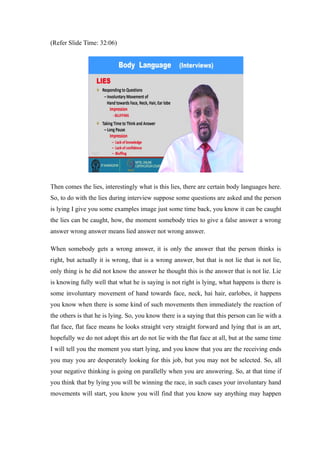 (Refer Slide Time: 32:06)
Then comes the lies, interestingly what is this lies, there are certain body languages here.
So, to do with the lies during interview suppose some questions are asked and the person
is lying I give you some examples image just some time back, you know it can be caught
the lies can be caught, how, the moment somebody tries to give a false answer a wrong
answer wrong answer means lied answer not wrong answer.
When somebody gets a wrong answer, it is only the answer that the person thinks is
right, but actually it is wrong, that is a wrong answer, but that is not lie that is not lie,
only thing is he did not know the answer he thought this is the answer that is not lie. Lie
is knowing fully well that what he is saying is not right is lying, what happens is there is
some involuntary movement of hand towards face, neck, hai hair, earlobes, it happens
you know when there is some kind of such movements then immediately the reaction of
the others is that he is lying. So, you know there is a saying that this person can lie with a
flat face, flat face means he looks straight very straight forward and lying that is an art,
hopefully we do not adopt this art do not lie with the flat face at all, but at the same time
I will tell you the moment you start lying, and you know that you are the receiving ends
you may you are desperately looking for this job, but you may not be selected. So, all
your negative thinking is going on parallelly when you are answering. So, at that time if
you think that by lying you will be winning the race, in such cases your involuntary hand
movements will start, you know you will find that you know say anything may happen
 