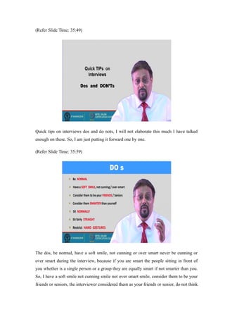 (Refer Slide Time: 35:49)
Quick tips on interviews dos and do nots, I will not elaborate this much I have talked
enough on these. So, I am just putting it forward one by one.
(Refer Slide Time: 35:59)
The dos, be normal, have a soft smile, not cunning or over smart never be cunning or
over smart during the interview, because if you are smart the people sitting in front of
you whether is a single person or a group they are equally smart if not smarter than you.
So, I have a soft smile not cunning smile not over smart smile, consider them to be your
friends or seniors, the interviewer considered them as your friends or senior, do not think
 