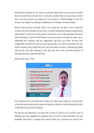 that they are selecting you. So, they are a job giver think them as your seniors, consider
them as smarter than yourself, that is a best play consider them as smarter than yourself
then if you do not know you simply say I do not know I would be happy to know the
answer, very simple way of doing it handling this sit normally, sit fairly straight.
Restrict hand gestures, basically what I am saying here all these I have elaborated
somehow the other through soft you know soft skills and gestures postures and grooming
and all that. So, these dos always keep in mind, how you use this particular discussion
that I am doing is, once the whole lecture is over you read it over and over again, try to
understand the situations and my suggestions, and then you follow the dos very
categorically and follow the do nots very categorically, you will be successful I am sure
about it because I have tested this and I have also been you know confirmed by people
who got the jobs after listening to me, that they have been successful because of
following this then comes the other dos.
(Refer Slide Time: 37:39)
Give impression you are really want to help, you really want to help give an impression
to the interviewer that you have come here to give an interview not for taking the job, but
to help them to get yourself selected.
So, that you can help them, you know this is how you look at it is a positive way of
thinking then feel equitably for questions from all, look at each individual very pin
pointedly and answer, it suppose this person asked you a question you look at him
 