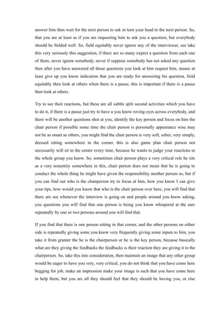 answer him then wait for the next person to ask or turn your head to the next person. So,
that you are at least as if you are requesting him to ask you a question, but everybody
should be fielded well. So, field equitably never ignore any of the interviewer, see take
this very seriously this suggestion, if there are so many expect a question from each one
of them, never ignore somebody, never if suppose somebody has not asked any question
then after you have answered all those questions you look at him request him, means at
least give up you know indication that you are ready for answering his question, field
equitably then look at others when there is a pause, this is important if there is a pause
then look at others.
Try to see their reactions, but these are all subtle split second activities which you have
to do it, if there is a pause just try to have a you know roving eyes across everybody, and
there will be another questions shot at you, identify the key person and focus on him the
chair person if possible some time the chair person is personally appearance wise may
not be as smart as others, you might find the chair person is very soft, sober, very simply,
dressed sitting somewhere in the corner, this is also game plan chair person not
necessarily will sit in the center every time, because he wants to judge your reactions to
the whole group you know. So, sometimes chair person plays a very critical role he sits
as a very nonentity somewhere in this, chair person does not mean that he is going to
conduct the whole thing he might have given the responsibility another person so, but if
you can find out who is the chairperson try to focus at him, how you know I can give
your tips, how would you know that who is the chair person over here, you will find that
there are see whenever the interview is going on and people around you know asking,
you questions you will find that one person is being you know whispered at the ears
repeatedly by one or two persons around you will find that.
If you find that there is one person sitting in that corner, and the other persons on either
side is repeatedly giving some you know very frequently giving some inputs to him, you
take it from granter the he is the chairperson or he is the key person, because basically
what are they giving the feedbacks the feedbacks is their reaction they are giving it to the
chairperson. So, take this into consideration, then maintain an image that any other group
would be eager to have you very, very critical, you do not think that you have come here
begging for job, make an impression make your image is such that you have come here
to help them, but you are all they should feel that they should be having you, or else
 