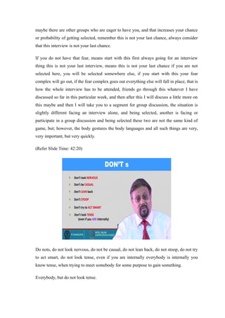 maybe there are other groups who are eager to have you, and that increases your chance
or probability of getting selected, remember this is not your last chance, always consider
that this interview is not your last chance.
If you do not have that fear, means start with this first always going for an interview
thing this is not your last interview, means this is not your last chance if you are not
selected here, you will be selected somewhere else, if you start with this your fear
complex will go out, if the fear complex goes out everything else will fall in place, that is
how the whole interview has to be attended, friends go through this whatever I have
discussed so far in this particular week, and then after this I will discuss a little more on
this maybe and then I will take you to a segment for group discussion, the situation is
slightly different facing an interview alone, and being selected, another is facing or
participate in a group discussion and being selected these two are not the same kind of
game, but; however, the body gestures the body languages and all such things are very,
very important, but very quickly.
(Refer Slide Time: 42:20)
Do nots, do not look nervous, do not be casual, do not lean back, do not stoop, do not try
to act smart, do not look tense, even if you are internally everybody is internally you
know tense, when trying to meet somebody for some purpose to gain something.
Everybody, but do not look tense.
 