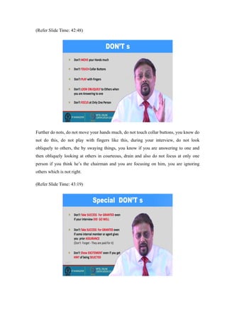 (Refer Slide Time: 42:48)
Further do nots, do not move your hands much, do not touch collar buttons, you know do
not do this, do not play with fingers like this, during your interview, do not look
obliquely to others, the by swaying things, you know if you are answering to one and
then obliquely looking at others in courteous, drain and also do not focus at only one
person if you think he’s the chairman and you are focusing on him, you are ignoring
others which is not right.
(Refer Slide Time: 43:19)
 