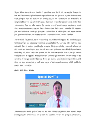 If you follow these do nots 3 rather 5 special do nots, I will tell you special do nots do
not. Take success for granted even if your interview did go well, if your interview had
been going all well and then you are coming out, do not feel that you are do not take it
for granted that you are selected, because there may be another person who is better than
you, number 2 do not take success for granted even if some internal member or agent
gives you prior assurance, do not forget they are paid for it, what I mean by this suppose
you have been now called got you got a call because of some agent, and agent assures
you give the interview you will be selected I will see to it that you are selected.
Never take it for granted, never because they are paid for telling you this and luring you
to the interview and arranging your interview, called maybe knowing fully well you may
not get it there is another candidate he is saying this to everybody, everybody whomever
this agents are arranging for your interview they are giving the same kind of promises to
everybody. So, never take it for granted, do not show excitement even if you get hint of
being selected it happens, during interview you may get hints that you are likely to be
selected, do not get excited because if you get excited you start making mistakes, and
then you start answering in such you know of such grand gestures, which suddenly
makes it very negative.
(Refer Slide Time: 44:44)
And then some more special tones do not take failure for granted; that means, when
youre going for interview do not go with the idea that you are not going to get selected,
 