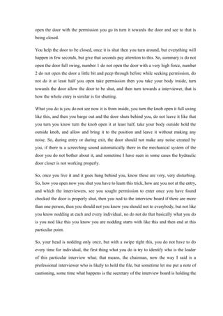 open the door with the permission you go in turn it towards the door and see to that is
being closed.
You help the door to be closed, once it is shut then you turn around, but everything will
happen in few seconds, but give that seconds pay attention to this. So, summary is do not
open the door full swing, number 1 do not open the door with a very high force, number
2 do not open the door a little bit and peep through before while seeking permission, do
not do it at least half you open take permission then you take your body inside, turn
towards the door allow the door to be shut, and then turn towards a interviewer, that is
how the whole entry is similar is for shutting.
What you do is you do not see now it is from inside, you turn the knob open it full swing
like this, and then you barge out and the door shuts behind you, do not leave it like that
you turn you know turn the knob open it at least half, take your body outside hold the
outside knob, and allow and bring it to the position and leave it without making any
noise. So, during entry or during exit, the door should not make any noise created by
you, if there is a screeching sound automatically there in the mechanical system of the
door you do not bother about it, and sometime I have seen in some cases the hydraulic
door closer is not working properly.
So, once you live it and it goes bang behind you, know these are very, very disturbing.
So, how you open now you shut you have to learn this trick, how are you not at the entry,
and which the interviewers, see you sought permission to enter once you have found
checked the door is properly shut, then you nod to the interview board if there are more
than one person, then you should not you know you should not to everybody, but not like
you know nodding at each and every individual, no do not do that basically what you do
is you nod like this you know you are nodding starts with like this and then end at this
particular point.
So, your head is nodding only once, but with a swipe right this, you do not have to do
every time for individual, the first thing what you do is try to identify who is the leader
of this particular interview what; that means, the chairman, now the way I said is a
professional interviewer who is likely to hold the file, but sometime let me put a note of
cautioning, some time what happens is the secretary of the interview board is holding the
 
