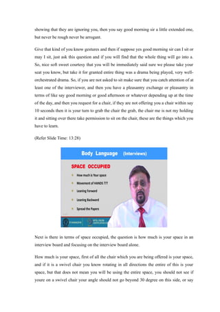 showing that they are ignoring you, then you say good morning sir a little extended one,
but never be rough never be arrogant.
Give that kind of you know gestures and then if suppose yes good morning sir can I sit or
may I sit, just ask this question and if you will find that the whole thing will go into a.
So, nice soft sweet courtesy that you will be immediately said sure we please take your
seat you know, but take it for granted entire thing was a drama being played, very well-
orchestrated drama. So, if you are not asked to sit make sure that you catch attention of at
least one of the interviewer, and then you have a pleasantry exchange or pleasantry in
terms of like say good morning or good afternoon or whatever depending up at the time
of the day, and then you request for a chair, if they are not offering you a chair within say
10 seconds then it is your turn to grab the chair the grab, the chair me is not my holding
it and sitting over there take permission to sit on the chair, these are the things which you
have to learn.
(Refer Slide Time: 13:28)
Next is there in terms of space occupied, the question is how much is your space in an
interview board and focusing on the interview board alone.
How much is your space, first of all the chair which you are being offered is your space,
and if it is a swivel chair you know rotating in all directions the entire of this is your
space, but that does not mean you will be using the entire space, you should not see if
youre on a swivel chair your angle should not go beyond 30 degree on this side, or say
 