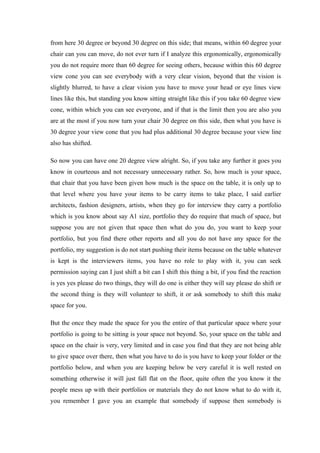 from here 30 degree or beyond 30 degree on this side; that means, within 60 degree your
chair can you can move, do not ever turn if I analyze this ergonomically, ergonomically
you do not require more than 60 degree for seeing others, because within this 60 degree
view cone you can see everybody with a very clear vision, beyond that the vision is
slightly blurred, to have a clear vision you have to move your head or eye lines view
lines like this, but standing you know sitting straight like this if you take 60 degree view
cone, within which you can see everyone, and if that is the limit then you are also you
are at the most if you now turn your chair 30 degree on this side, then what you have is
30 degree your view cone that you had plus additional 30 degree because your view line
also has shifted.
So now you can have one 20 degree view alright. So, if you take any further it goes you
know in courteous and not necessary unnecessary rather. So, how much is your space,
that chair that you have been given how much is the space on the table, it is only up to
that level where you have your items to be carry items to take place, I said earlier
architects, fashion designers, artists, when they go for interview they carry a portfolio
which is you know about say A1 size, portfolio they do require that much of space, but
suppose you are not given that space then what do you do, you want to keep your
portfolio, but you find there other reports and all you do not have any space for the
portfolio, my suggestion is do not start pushing their items because on the table whatever
is kept is the interviewers items, you have no role to play with it, you can seek
permission saying can I just shift a bit can I shift this thing a bit, if you find the reaction
is yes yes please do two things, they will do one is either they will say please do shift or
the second thing is they will volunteer to shift, it or ask somebody to shift this make
space for you.
But the once they made the space for you the entire of that particular space where your
portfolio is going to be sitting is your space not beyond. So, your space on the table and
space on the chair is very, very limited and in case you find that they are not being able
to give space over there, then what you have to do is you have to keep your folder or the
portfolio below, and when you are keeping below be very careful it is well rested on
something otherwise it will just fall flat on the floor, quite often the you know it the
people mess up with their portfolios or materials they do not know what to do with it,
you remember I gave you an example that somebody if suppose then somebody is
 