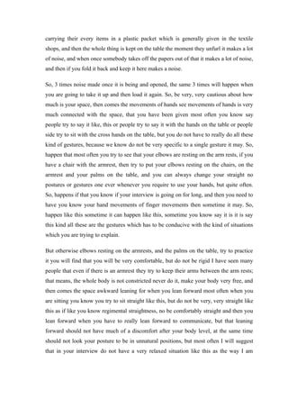 carrying their every items in a plastic packet which is generally given in the textile
shops, and then the whole thing is kept on the table the moment they unfurl it makes a lot
of noise, and when once somebody takes off the papers out of that it makes a lot of noise,
and then if you fold it back and keep it here makes a noise.
So, 3 times noise made once it is being and opened, the same 3 times will happen when
you are going to take it up and then load it again. So, be very, very cautious about how
much is your space, then comes the movements of hands see movements of hands is very
much connected with the space, that you have been given most often you know say
people try to say it like, this or people try to say it with the hands on the table or people
side try to sit with the cross hands on the table, but you do not have to really do all these
kind of gestures, because we know do not be very specific to a single gesture it may. So,
happen that most often you try to see that your elbows are resting on the arm rests, if you
have a chair with the armrest, then try to put your elbows resting on the chairs, on the
armrest and your palms on the table, and you can always change your straight no
postures or gestures one ever whenever you require to use your hands, but quite often.
So, happens if that you know if your interview is going on for long, and then you need to
have you know your hand movements of finger movements then sometime it may. So,
happen like this sometime it can happen like this, sometime you know say it is it is say
this kind all these are the gestures which has to be conducive with the kind of situations
which you are trying to explain.
But otherwise elbows resting on the armrests, and the palms on the table, try to practice
it you will find that you will be very comfortable, but do not be rigid I have seen many
people that even if there is an armrest they try to keep their arms between the arm rests;
that means, the whole body is not constricted never do it, make your body very free, and
then comes the space awkward leaning for when you lean forward most often when you
are sitting you know you try to sit straight like this, but do not be very, very straight like
this as if like you know regimental straightness, no be comfortably straight and then you
lean forward when you have to really lean forward to communicate, but that leaning
forward should not have much of a discomfort after your body level, at the same time
should not look your posture to be in unnatural positions, but most often I will suggest
that in your interview do not have a very relaxed situation like this as the way I am
 