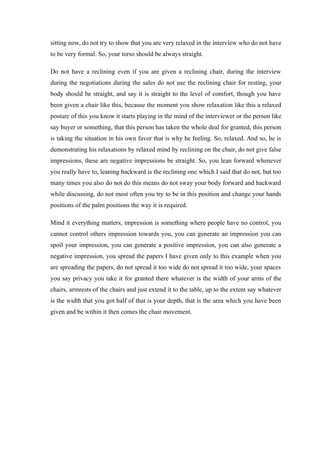 sitting now, do not try to show that you are very relaxed in the interview who do not have
to be very formal. So, your torso should be always straight.
Do not have a reclining even if you are given a reclining chair, during the interview
during the negotiations during the sales do not use the reclining chair for resting, your
body should be straight, and say it is straight to the level of comfort, though you have
been given a chair like this, because the moment you show relaxation like this a relaxed
posture of this you know it starts playing in the mind of the interviewer or the person like
say buyer or something, that this person has taken the whole deal for granted, this person
is taking the situation in his own favor that is why he feeling. So, relaxed. And so, he is
demonstrating his relaxations by relaxed mind by reclining on the chair, do not give false
impressions, these are negative impressions be straight. So, you lean forward whenever
you really have to, leaning backward is the reclining one which I said that do not, but too
many times you also do not do this means do not sway your body forward and backward
while discussing, do not most often you try to be in this position and change your hands
positions of the palm positions the way it is required.
Mind it everything matters, impression is something where people have no control, you
cannot control others impression towards you, you can generate an impression you can
spoil your impression, you can generate a positive impression, you can also generate a
negative impression, you spread the papers I have given only to this example when you
are spreading the papers, do not spread it too wide do not spread it too wide, your spaces
you say privacy you take it for granted there whatever is the width of your arms of the
chairs, armrests of the chairs and just extend it to the table, up to the extent say whatever
is the width that you got half of that is your depth, that is the area which you have been
given and be within it then comes the chair movement.
 
