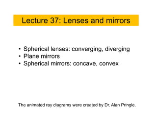 Lecture 37: Lenses and mirrors
• Spherical lenses: converging, diverging
• Plane mirrors
• Spherical mirrors: concave, convex
The animated ray diagrams were created by Dr. Alan Pringle.
 