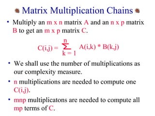 Matrix Multiplication Chains 
• Multiply an m x n matrix A and an n x p matrix 
B to get an m x p matrix C. 
n 
C(i,j) = A(i,k) * B(k,j) 
k = 1 
• We shall use the number of multiplications as 
our complexity measure. 
• n multiplications are needed to compute one 
C(i,j). 
• mnp multiplicatons are needed to compute all 
mp terms of C. 
 