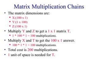 Matrix Multiplication Chains 
• The matrix dimensions are: 
 X:(100 x 1) 
 Y:(1 x 100) 
 Z:(100 x 1) 
• Multiply Y and Z to get a 1 x 1 matrix T. 
 1 * 100 * 1 = 100 multiplications. 
• Multiply X and T to get the 100 x 1 answer. 
 100 * 1 * 1 = 100 multiplications. 
• Total cost is 200 multiplications. 
• 1 unit of space is needed for T. 
 