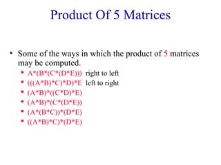 Product Of 5 Matrices 
• Some of the ways in which the product of 5 matrices 
may be computed. 
 A*(B*(C*(D*E))) right to left 
 (((A*B)*C)*D)*E left to right 
 (A*B)*((C*D)*E) 
 (A*B)*(C*(D*E)) 
 (A*(B*C))*(D*E) 
 ((A*B)*C)*(D*E) 
 