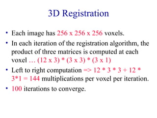 3D Registration 
• Each image has 256 x 256 x 256 voxels. 
• In each iteration of the registration algorithm, the 
product of three matrices is computed at each 
voxel … (12 x 3) * (3 x 3) * (3 x 1) 
• Left to right computation => 12 * 3 * 3 + 12 * 
3*1 = 144 multiplications per voxel per iteration. 
• 100 iterations to converge. 
 