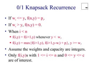 0/1 Knapsack Recurrence 
• If wn <= y, f(n,y) = pn. 
• If wn > y, f(n,y) = 0. 
• When i < n 
 f(i,y) = f(i+1,y) whenever y < wi. 
 f(i,y) = max{f(i+1,y), f(i+1,y-wi) + pi}, y >= wi. 
• Assume the weights and capacity are integers. 
• Only f(i,y)s with 1 <= i <= n and 0 <= y <= c 
are of interest. 
 