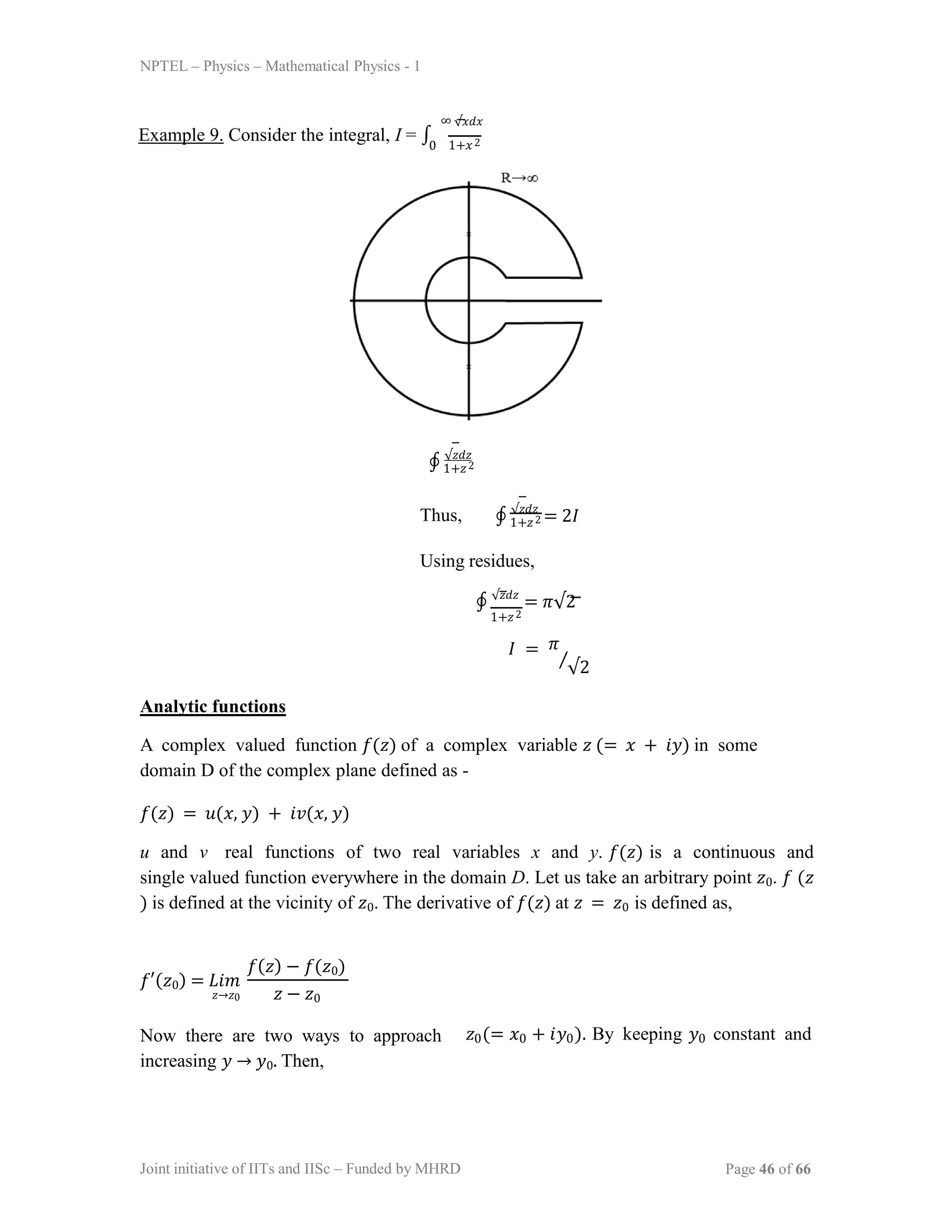 NPTEL – Physics – Mathematical Physics - 1
∞ √𝑥𝑑𝑥
Example 9. Consider the integral, I = ∫ 1+𝑥2
0
∮ √𝑧𝑑𝑧
1+𝑧2
Thus, ∮ √𝑧𝑑𝑧
= 2𝐼
1+𝑧2
Using residues,
∮ √𝑧𝑑𝑧
= 𝜋√2
1+𝑧2
𝐼 = 𝜋
√2
⁄
Analytic functions
A complex valued function 𝑓(𝑧) of a complex variable 𝑧 (= 𝑥 + 𝑖𝑦) in some
domain D of the complex plane defined as -
𝑓(𝑧) = 𝑢(𝑥, 𝑦) + 𝑖𝑣(𝑥, 𝑦)
u and v real functions of two real variables x and y. 𝑓(𝑧) is a continuous and
single valued function everywhere in the domain D. Let us take an arbitrary point 𝑧0. 𝑓 (𝑧
) is defined at the vicinity of 𝑧0. The derivative of 𝑓(𝑧) at 𝑧 = 𝑧0 is defined as,
𝑓′(𝑧0) = 𝐿𝑖𝑚
𝑧→𝑧0 𝑧 − 𝑧0
𝑓(𝑧) − 𝑓(𝑧0)
Now there are two ways to approach
increasing 𝑦 → 𝑦0. Then,
𝑧0(= 𝑥0 + 𝑖𝑦0). By keeping 𝑦0 constant and
Joint initiative of IITs and IISc – Funded by MHRD Page 46 of 66
 