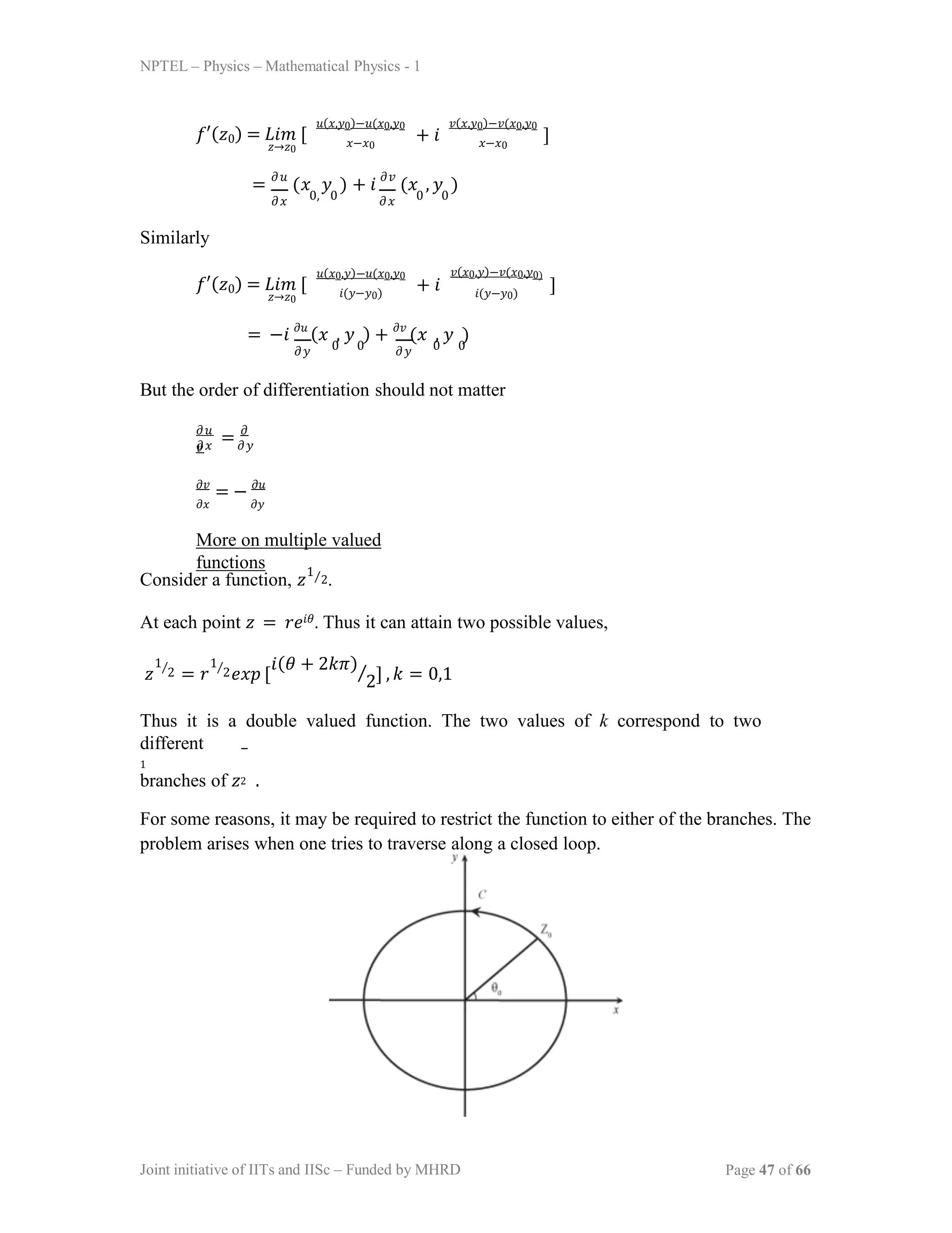 NPTEL – Physics – Mathematical Physics - 1
𝑓′(𝑧0) = 𝐿𝑖𝑚 [
𝑧→𝑧0
𝑢(𝑥,𝑦0)−𝑢(𝑥0,𝑦0
𝑥−𝑥0
+ 𝑖
𝑣(𝑥,𝑦0)−𝑣(𝑥0,𝑦0
𝑥−𝑥0
]
= 𝜕𝑢
(𝑥 𝑦 ) + 𝑖 𝜕𝑣
(𝑥 , 𝑦 )
𝜕𝑥 𝜕𝑥
0, 0 0 0
Similarly
𝑓′(𝑧0) = 𝐿𝑖𝑚 [
𝑧→𝑧0
𝑢(𝑥0,𝑦)−𝑢(𝑥0,𝑦0
𝑖(𝑦−𝑦0)
+ 𝑖
𝑣(𝑥0,𝑦)−𝑣(𝑥0,𝑦0)
𝑖(𝑦−𝑦0)
]
= −𝑖 𝜕𝑢
(𝑥 , 𝑦 ) + 𝜕𝑣
(𝑥 , 𝑦 )
𝜕𝑦 𝜕𝑦
0 0 0 0
But the order of differentiation should not matter
𝜕𝑢
= 𝜕
𝑣
𝜕𝑥 𝜕𝑦
𝜕𝑣
= − 𝜕𝑢
𝜕𝑥 𝜕𝑦
More on multiple valued
functions
Consider a function, 𝑧 ⁄2.
At each point 𝑧 = 𝑟𝑒𝑖𝜃. Thus it can attain two possible values,
1
𝑧 = 𝑟 𝑒𝑥𝑝 [
1 1
2 2
⁄ ⁄ 𝑖(𝜃 + 2𝑘𝜋)
2
⁄ ] , 𝑘 = 0,1
Thus it is a double valued function. The two values of k correspond to two
different
1
branches of 𝑧2 .
For some reasons, it may be required to restrict the function to either of the branches. The
problem arises when one tries to traverse along a closed loop.
Joint initiative of IITs and IISc – Funded by MHRD Page 47 of 66
 
