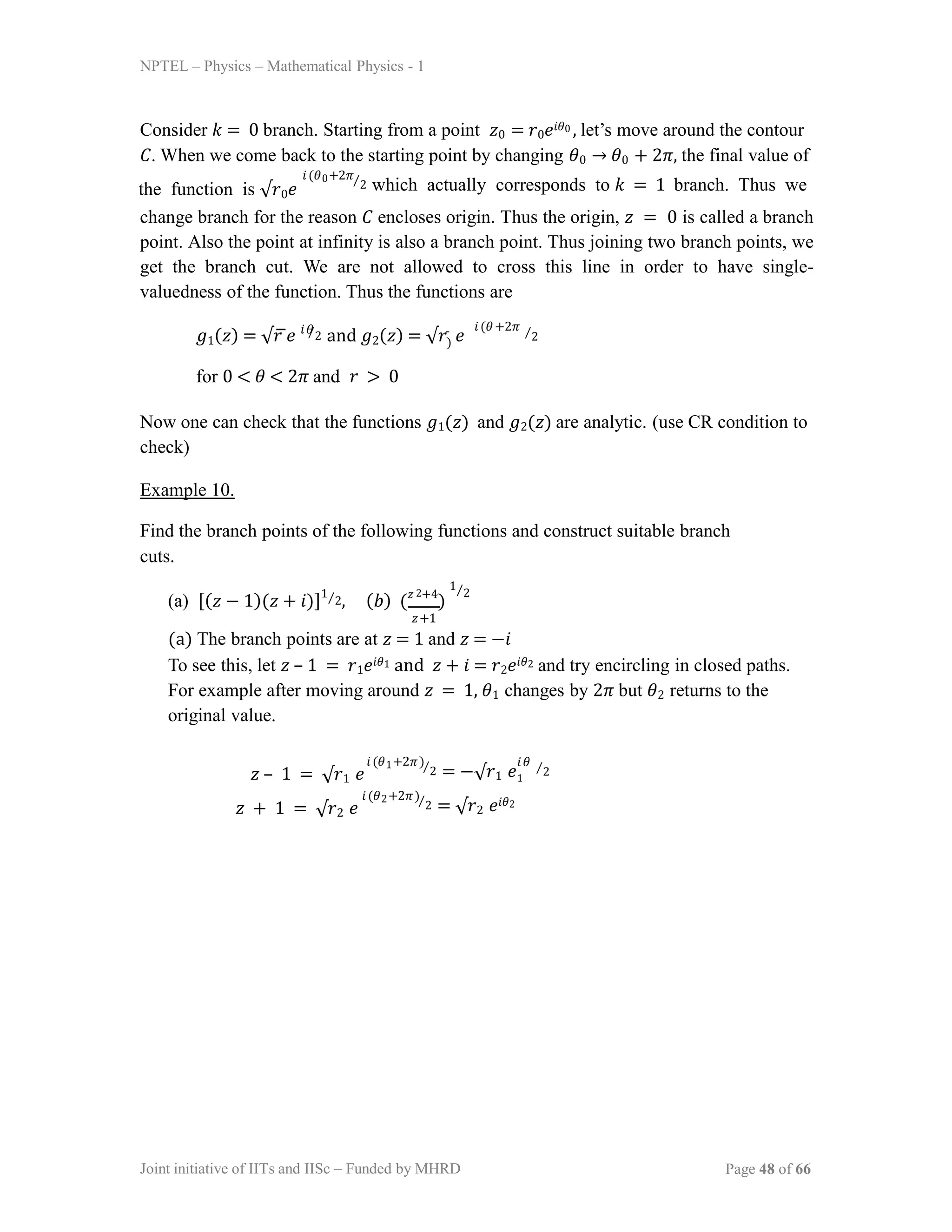 NPTEL – Physics – Mathematical Physics - 1
Consider 𝑘 = 0 branch. Starting from a point 𝑧0 = 𝑟0𝑒𝑖𝜃0 , let’s move around the contour
𝐶. When we come back to the starting point by changing 𝜃0 → 𝜃0 + 2𝜋, the final value of
the function is √𝑟0𝑒
𝑖(𝜃0+2𝜋⁄2 which actually corresponds to 𝑘 = 1 branch. Thus we
change branch for the reason 𝐶 encloses origin. Thus the origin, 𝑧 = 0 is called a branch
point. Also the point at infinity is also a branch point. Thus joining two branch points, we
get the branch cut. We are not allowed to cross this line in order to have single-
valuedness of the function. Thus the functions are
𝑔1(𝑧) = √𝑟 𝑒 ⁄2 and 𝑔2(𝑧) = √𝑟 𝑒
for 0 < 𝜃 < 2𝜋 and 𝑟 > 0
𝑖𝜃 𝑖(𝜃+2𝜋
)
⁄2
Now one can check that the functions 𝑔1(𝑧) and 𝑔2(𝑧) are analytic. (use CR condition to
check)
Example 10.
Find the branch points of the following functions and construct suitable branch
cuts.
(a) [(𝑧 − 1)(𝑧 + 𝑖)]1⁄2, (𝑏) (𝑧 +4
)
Joint initiative of IITs and IISc – Funded by MHRD Page 48 of 66
2
𝑧+1
1⁄2
(a) The branch points are at 𝑧 = 1 and 𝑧 = −𝑖
To see this, let 𝑧 – 1 = 𝑟1𝑒𝑖𝜃1 and 𝑧 + 𝑖 = 𝑟2𝑒𝑖𝜃2 and try encircling in closed paths.
For example after moving around 𝑧 = 1, 𝜃1 changes by 2𝜋 but 𝜃2 returns to the
original value.
𝑧 – 1 = √𝑟1 𝑒
𝑖(𝜃1+2𝜋)⁄2 = −√𝑟1 𝑒
𝑖𝜃
1
⁄2
𝑧 + 1 = √𝑟2 𝑒
𝑖(𝜃2+2𝜋)⁄2 = √𝑟2 𝑒𝑖𝜃2
 