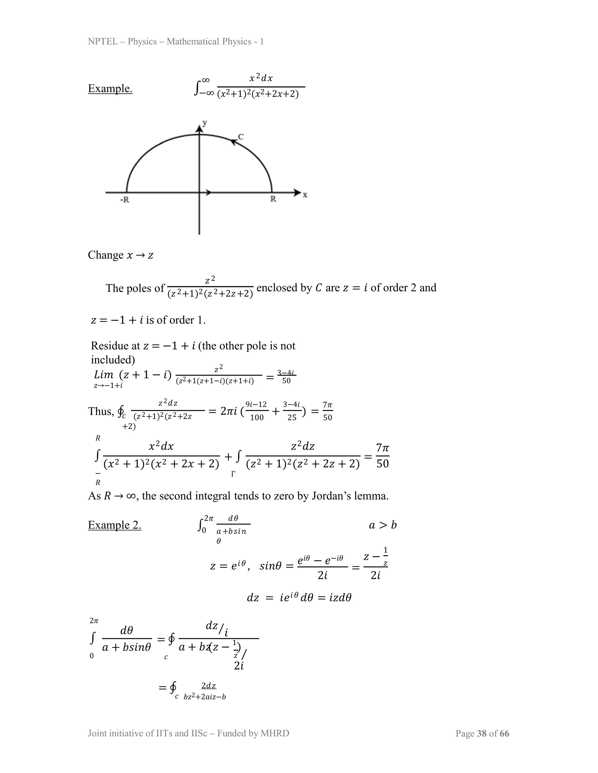 NPTEL – Physics – Mathematical Physics - 1
Example. ∫
𝑥2𝑑𝑥
−∞ (𝑥2+1)2(𝑥2+2𝑥+2)
∞
Change 𝑥 → 𝑧
The poles of
𝑧2
(𝑧2+1)2(𝑧2+2𝑧+2)
enclosed by 𝐶 are 𝑧 = 𝑖 of order 2 and
𝑧 = −1 + 𝑖 is of order 1.
Residue at 𝑧 = −1 + 𝑖 (the other pole is not
included)
𝐿𝑖𝑚 (𝑧 + 1 − 𝑖)
𝑧→−1+𝑖
𝑧2
(𝑧2+1(𝑧+1−𝑖)(𝑧+1+𝑖) 50
= 3−4𝑖
Thus, ∮
𝑧2𝑑𝑧
𝑐 (𝑧2+1)2(𝑧2+2𝑧
+2)
= 2𝜋𝑖 ( + ) =
9𝑖−12 3−4𝑖
100 25
7𝜋
50
𝑅
∫
−
𝑅
𝑥2𝑑𝑥
(𝑥2 + 1)2(𝑥2 + 2𝑥 + 2)
+ ∫
Γ
𝑧2𝑑𝑧
(𝑧2 + 1)2(𝑧2 + 2𝑧 + 2) 50
=
7𝜋
As 𝑅 → ∞, the second integral tends to zero by Jordan’s lemma.
Example 2. ∫
2𝜋 𝑑𝜃
𝑎+𝑏𝑠𝑖𝑛
𝜃
𝑎 > 𝑏
0
𝑧 = 𝑒𝑖𝜃 , 𝑠𝑖𝑛𝜃 = 𝑒𝑖𝜃 − 𝑒−𝑖𝜃
2𝑖
=
𝑧 −
1
𝑧
2𝑖
𝑑𝑧 = 𝑖𝑒𝑖𝜃 𝑑𝜃 = 𝑖𝑧𝑑𝜃
2𝜋
∫
0
𝑑𝜃
𝑎 + 𝑏𝑠𝑖𝑛𝜃
= ∮
𝑐
𝑑𝑧⁄𝑖
𝑧
𝑎 + 𝑏 (𝑧 − 1
)
𝑧 ⁄
2𝑖
= ∮ 2𝑑𝑧
𝑐 𝑏𝑧2+2𝑎𝑖𝑧−𝑏
Joint initiative of IITs and IISc – Funded by MHRD Page 38 of 66
 