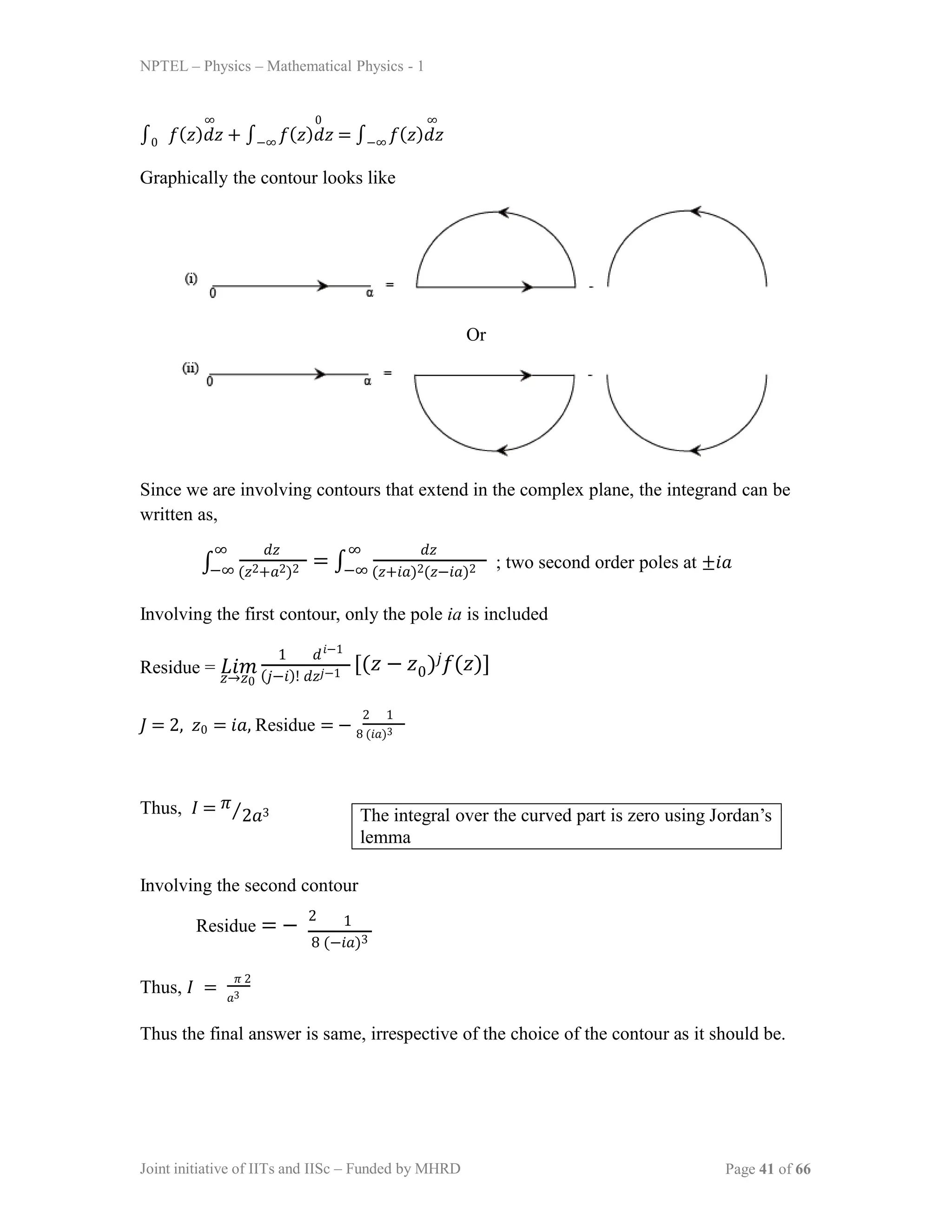 NPTEL – Physics – Mathematical Physics - 1
∞ 0 ∞
∫0 𝑓(𝑧)𝑑𝑧 + ∫−∞ 𝑓(𝑧)𝑑𝑧 = ∫−∞ 𝑓(𝑧)𝑑𝑧
Graphically the contour looks like
Or
Since we are involving contours that extend in the complex plane, the integrand can be
written as,
∫
∞ 𝑑𝑧
−∞ (𝑧2+𝑎2)2 −∞ (𝑧+𝑖𝑎)2(𝑧−𝑖𝑎)2
= ∫
∞ 𝑑𝑧
; two second order poles at ±𝑖𝑎
Involving the first contour, only the pole ia is included
Residue = 𝐿𝑖𝑚
𝑧→𝑧0 (𝑗−𝑖)! 𝑑𝑧𝑗−1
1 𝑑𝑖−1
[(𝑧 − 𝑧 )𝑗𝑓(𝑧)]
0
𝐽 = 2, 𝑧0 = 𝑖𝑎, Residue = − 8 (𝑖𝑎)3
2 1
Thus, 𝐼 = 𝜋⁄2𝑎3
Involving the second contour
Residue = −
2
8 (−𝑖𝑎)3
1
Thus, 𝐼 =
𝜋 2
𝑎3
Thus the final answer is same, irrespective of the choice of the contour as it should be.
The integral over the curved part is zero using Jordan’s
lemma
Joint initiative of IITs and IISc – Funded by MHRD Page 41 of 66
 