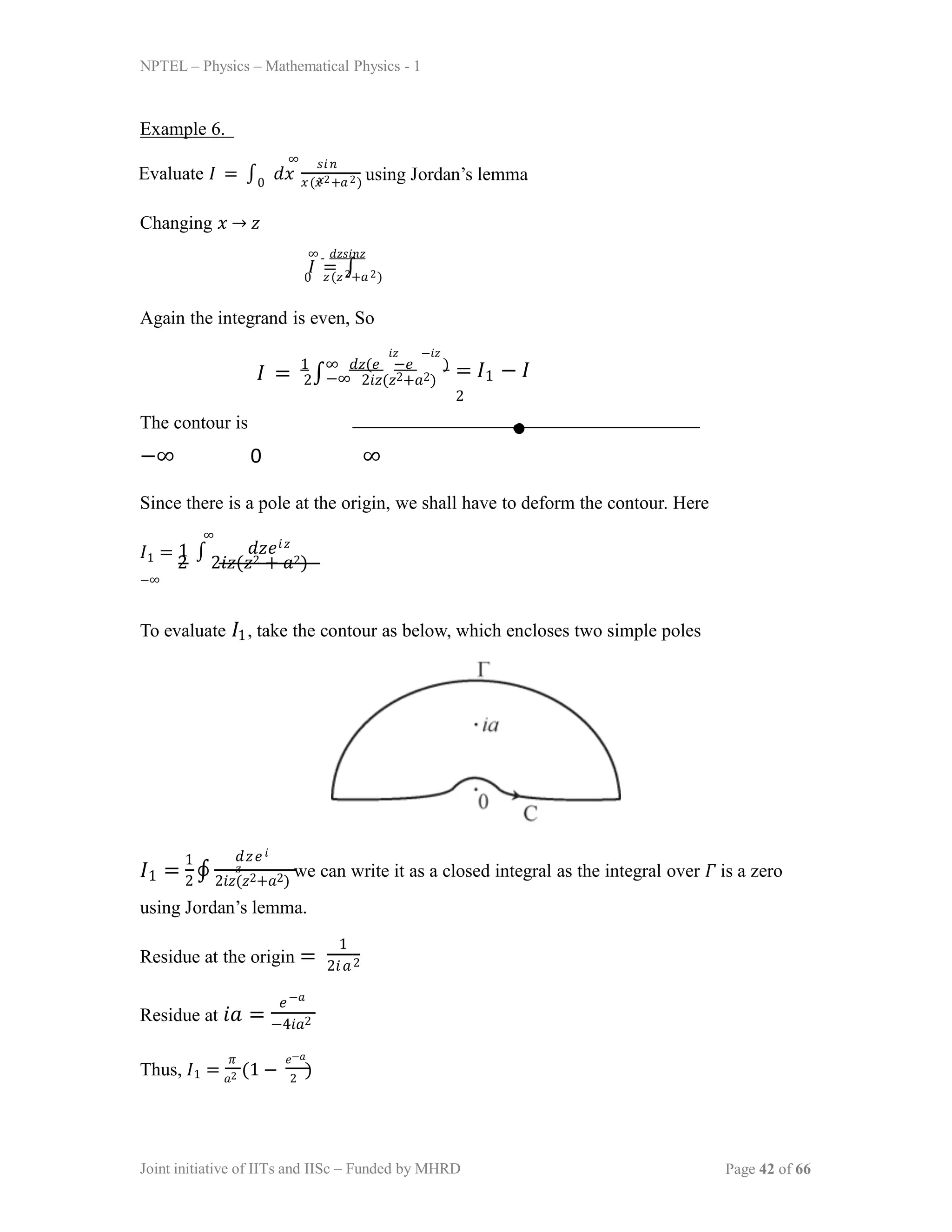 NPTEL – Physics – Mathematical Physics - 1
Example 6.
𝑥(𝑥2+𝑎2)
∞
Evaluate 𝐼 = ∫ 𝑑𝑥
𝑠𝑖𝑛
𝑥
0
using Jordan’s lemma
Changing 𝑥 → 𝑧
∞ 𝑑𝑧𝑠𝑖𝑛𝑧
𝐼 = ∫
𝑧(𝑧2+𝑎2)
0
Again the integrand is even, So
𝐼 = 1
∫
∞ 𝑑𝑧(𝑒 −𝑒 )
2 −∞ 2𝑖𝑧(𝑧2+𝑎2)
𝑖𝑧 −𝑖𝑧
= 𝐼1 − 𝐼
2
To evaluate 𝐼1, take the contour as below, which encloses two simple poles
𝐼1 = 2 ∮ 2𝑖𝑧(𝑧2+𝑎2)
we can write it as a closed integral as the integral over 𝛤 is a zero
1 𝑑𝑧𝑒𝑖
𝑧
using Jordan’s lemma.
Residue at the origin =
1
2𝑖𝑎2
Residue at 𝑖𝑎 =
𝑒−𝑎
−4𝑖𝑎2
Thus, 𝐼1 = 𝑎2 (1 − 2
)
𝜋 𝑒−𝑎
The contour is
−∞ 0 ∞
Since there is a pole at the origin, we shall have to deform the contour. Here
Joint initiative of IITs and IISc – Funded by MHRD Page 42 of 66
𝐼1 =
2
∫
2𝑖𝑧(𝑧2 + 𝑎2)
−∞
1 𝑑𝑧𝑒𝑖𝑧
∞
 
