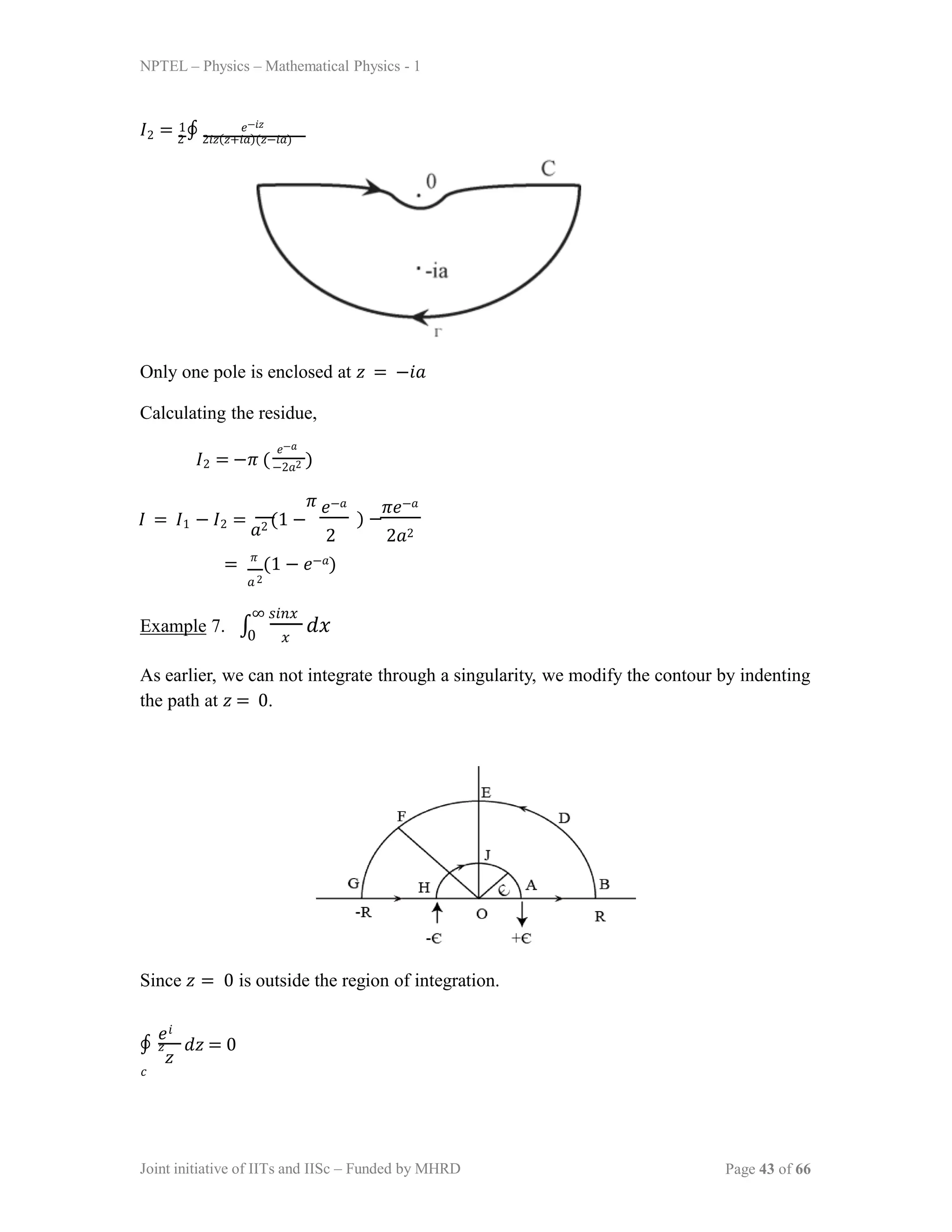 NPTEL – Physics – Mathematical Physics - 1
𝐼2 = 2
∮ 2𝑖𝑧(𝑧+𝑖𝑎)(𝑧−𝑖𝑎)
1 𝑒−𝑖𝑧
Only one pole is enclosed at 𝑧 = −𝑖𝑎
Calculating the residue,
𝐼2 = −𝜋 ( )
𝑒−𝑎
−2𝑎2
𝜋
𝐼 = 𝐼1 − 𝐼2 =
𝑎2 (1 −
𝑒−𝑎 𝜋𝑒−𝑎
) −
2 2𝑎2
= 𝜋
(1 − 𝑒−𝑎)
𝑎2
Example 7. ∫
∞ 𝑠𝑖𝑛𝑥
𝑥
𝑑𝑥
0
As earlier, we can not integrate through a singularity, we modify the contour by indenting
the path at 𝑧 = 0.
Since 𝑧 = 0 is outside the region of integration.
𝑧
∮ 𝑑𝑧 = 0
𝑒𝑖
𝑧
𝑐
Joint initiative of IITs and IISc – Funded by MHRD Page 43 of 66
 