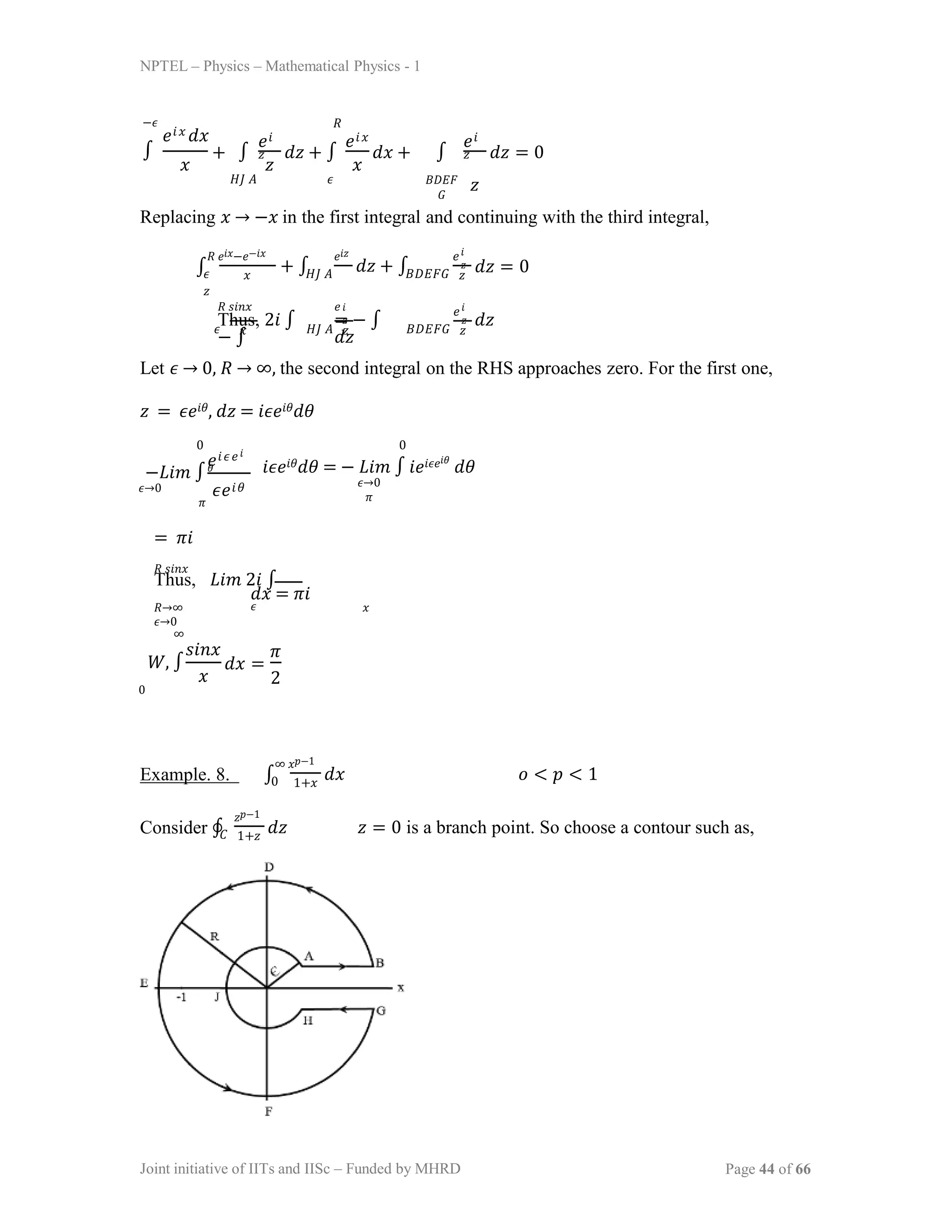 NPTEL – Physics – Mathematical Physics - 1
−𝜖
∫
𝑒𝑖𝑥 𝑑𝑥
𝑥 𝑧 𝑥
+ ∫ 𝑑𝑧 + ∫ 𝑑𝑥 +
𝑒𝑖
𝑧
𝐻𝐽 𝐴 𝜖
𝑒𝑖𝑥
𝑅
∫
𝐵𝐷𝐸𝐹
𝐺
𝑒𝑖
𝑧
𝑧
𝑑𝑧 = 0
Replacing 𝑥 → −𝑥 in the first integral and continuing with the third integral,
∫
𝑅 𝑒𝑖𝑥−𝑒−𝑖𝑥 𝑒𝑖𝑧
𝜖 𝑥 𝐻𝐽 𝐴
𝑧
+ ∫ 𝑑𝑧 + ∫
𝑒𝑖
𝑧
𝐵𝐷𝐸𝐹𝐺 𝑧
𝑑𝑧 = 0
𝑅 𝑠𝑖𝑛𝑥 𝑒
Thus, 2𝑖 ∫ = − ∫ 𝑑𝑧
− ∫ 𝑑𝑧
𝜖 𝑥 𝐻𝐽 𝐴 𝑧 𝐵𝐷𝐸𝐹𝐺 𝑧
𝑖
𝑧
𝑒𝑖
𝑧
Let 𝜖 → 0, 𝑅 → ∞, the second integral on the RHS approaches zero. For the first one,
𝑧 = 𝜖𝑒𝑖𝜃, 𝑑𝑧 = 𝑖𝜖𝑒𝑖𝜃𝑑𝜃
−𝐿𝑖𝑚 ∫
𝜖→0
𝜋
𝑒𝑖𝜖𝑒𝑖
𝜃
𝜖𝑒𝑖𝜃
0 0
𝑖𝜖𝑒𝑖𝜃𝑑𝜃 = − 𝐿𝑖𝑚 ∫ 𝑖𝑒𝑖𝜖𝑒𝑖𝜃
𝑑𝜃
𝜖→0
𝜋
= 𝜋𝑖
𝑅 𝑠𝑖𝑛𝑥
Thus, 𝐿𝑖𝑚 2𝑖 ∫
𝑑𝑥 = 𝜋𝑖
𝑅→∞ 𝜖 𝑥
𝜖→0
∞
𝑊, ∫
0
𝑠𝑖𝑛𝑥
𝑥
𝑑𝑥 =
𝜋
2
Example. 8. ∫
∞ 𝑥𝑝−1
0 1+𝑥
𝑑𝑥 𝑜 < 𝑝 < 1
Consider ∮
𝑧𝑝−1
𝐶 1+𝑧
𝑑𝑧 𝑧 = 0 is a branch point. So choose a contour such as,
Joint initiative of IITs and IISc – Funded by MHRD Page 44 of 66
 
