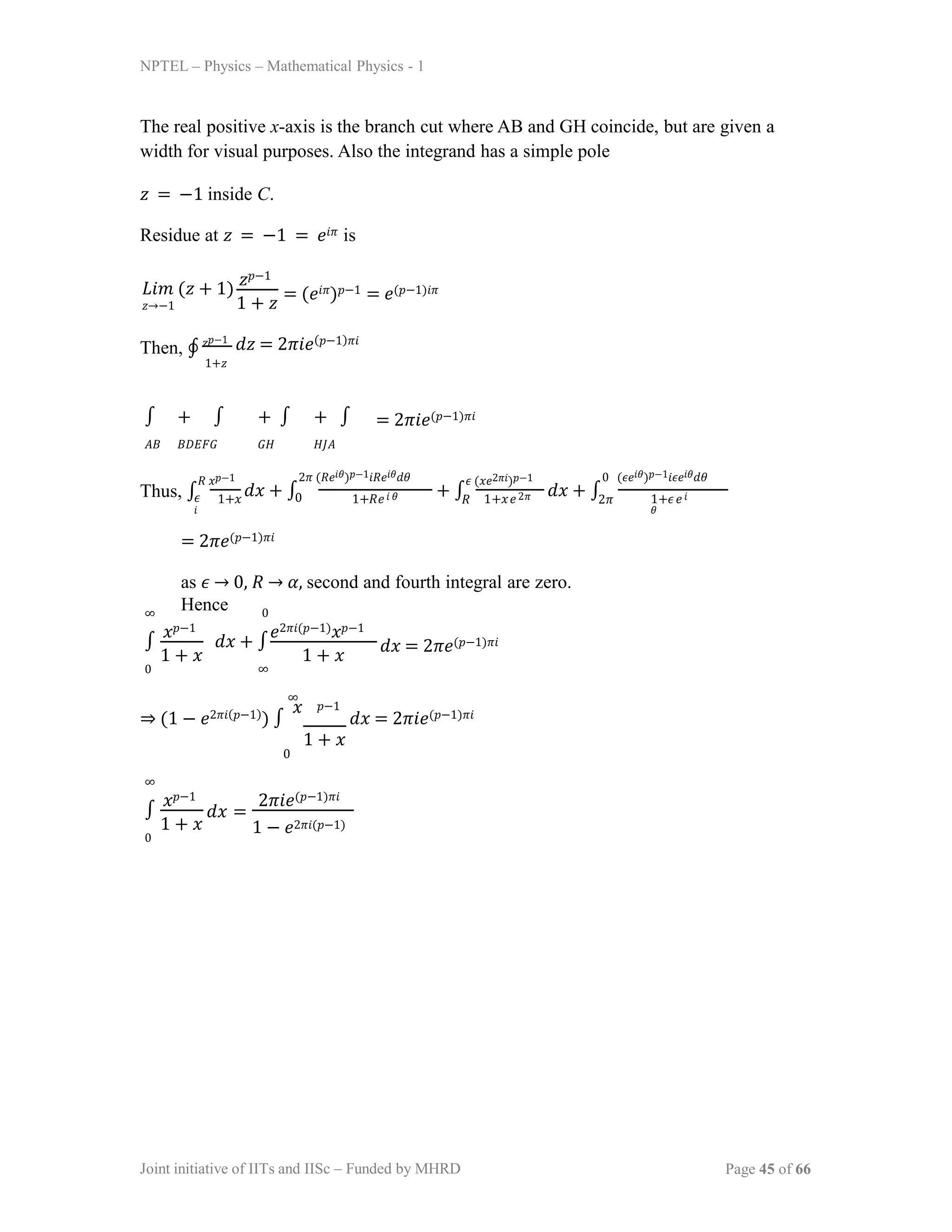 NPTEL – Physics – Mathematical Physics - 1
The real positive x-axis is the branch cut where AB and GH coincide, but are given a
width for visual purposes. Also the integrand has a simple pole
𝑧 = −1 inside C.
Residue at 𝑧 = −1 = 𝑒𝑖𝜋 is
𝐿𝑖𝑚 (𝑧 + 1)
𝑧→−1
𝑧𝑝−1
1 + 𝑧
= (𝑒𝑖𝜋)𝑝−1 = 𝑒(𝑝−1)𝑖𝜋
Then, ∮ 𝑧𝑝−1
1+𝑧
𝑑𝑧 = 2𝜋𝑖𝑒(𝑝−1)𝜋𝑖
∫ + ∫
𝐴𝐵 𝐵𝐷𝐸𝐹𝐺
+ ∫ + ∫
𝐺𝐻 𝐻𝐽𝐴
= 2𝜋𝑖𝑒(𝑝−1)𝜋𝑖
Thus, ∫
𝑅 𝑥𝑝−1
𝜖 1+𝑥 0 1+𝑅𝑒𝑖 𝜃 1+𝑥𝑒2𝜋
𝑖
𝑑𝑥 + ∫ + ∫
2𝜋 (𝑅𝑒𝑖𝜃)𝑝−1𝑖𝑅𝑒𝑖𝜃𝑑𝜃 𝜖 (𝑥𝑒2𝜋𝑖)𝑝−1
𝑅
𝑑𝑥 + ∫ 1+𝜖𝑒𝑖
𝜃
0 (𝜖𝑒𝑖𝜃)𝑝−1𝑖𝜖𝑒𝑖𝜃𝑑𝜃
2𝜋
= 2𝜋𝑒(𝑝−1)𝜋𝑖
as 𝜖 → 0, 𝑅 → 𝛼, second and fourth integral are zero.
Hence
∞
∫
0
𝑥𝑝−1
1 + 𝑥
0
𝑑𝑥 + ∫
∞
𝑒2𝜋𝑖(𝑝−1)𝑥𝑝−1
1 + 𝑥
𝑑𝑥 = 2𝜋𝑒(𝑝−1)𝜋𝑖
⇒ (1 − 𝑒2𝜋𝑖(𝑝−1)) ∫
𝑥
𝑑𝑥 = 2𝜋𝑖𝑒(𝑝−1)𝜋𝑖
𝑝−1
1 + 𝑥
∞
0
∞
∫
0
𝑥𝑝−1
1 + 𝑥
𝑑𝑥 =
2𝜋𝑖𝑒(𝑝−1)𝜋𝑖
1 − 𝑒2𝜋𝑖(𝑝−1)
Joint initiative of IITs and IISc – Funded by MHRD Page 45 of 66
 