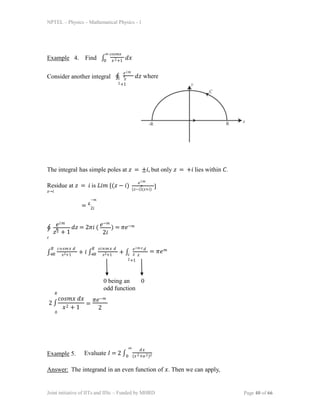 NPTEL – Physics – Mathematical Physics - 1
Example 4. Find ∫ 𝑥2+1
∞ 𝑐𝑜𝑠𝑚𝑥
0
𝑑𝑥
Consider another integral ∮
𝑒𝑖𝑚
𝑧
𝑐 𝑧
2+1
𝑑𝑧 where
The integral has simple poles at 𝑧 = ±𝑖, but only 𝑧 = +𝑖 lies within 𝐶.
Residue at 𝑧 = 𝑖 is 𝐿𝑖𝑚 {(𝑧 − 𝑖)
𝑧→𝑖
𝑒𝑖𝑚
𝑧
(𝑧−𝑖)(𝑧+𝑖)
}
= 𝑒
−𝑚
2𝑖
∮
𝑐
𝑒𝑖𝑚
𝑧
𝑧2 + 1
𝑑𝑧 = 2𝜋𝑖 ( ) = 𝜋𝑒−𝑚
𝑒−𝑚
2𝑖
∫
𝑅 𝑐𝑜𝑠𝑚𝑥 𝑑
𝑥
−𝑅 𝑥2+1
+ 𝑖 ∫
𝑅 𝑠𝑖𝑛𝑚𝑥 𝑑
𝑥
−𝑅 𝑥2+1
+ ∫
𝑒𝑖𝑚 𝑧 𝑑
𝑧
𝑐 𝑧
2+1
= 𝜋𝑒𝑚
0 being an 0
odd function
𝑅
2 ∫
0
𝑐𝑜𝑠𝑚𝑥 𝑑𝑥
𝑥2 + 1
=
𝜋𝑒−𝑚
2
Example 5.
∞
Evaluate 𝐼 = 2 ∫
𝑑𝑥
(𝑥2+𝑎2)2
0
Answer: The integrand in an even function of 𝑥. Then we can apply,
Joint initiative of IITs and IISc – Funded by MHRD Page 40 of 66
 