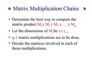 Matrix Multiplication Chains 
• Determine the best way to compute the 
matrix product M1x M2 x M3 x … x Mq. 
• Let the dimensions of Mi be rix ri+1. 
• q-1 matrix multiplications are to be done. 
• Decide the matrices involved in each of 
these multiplications. 
 