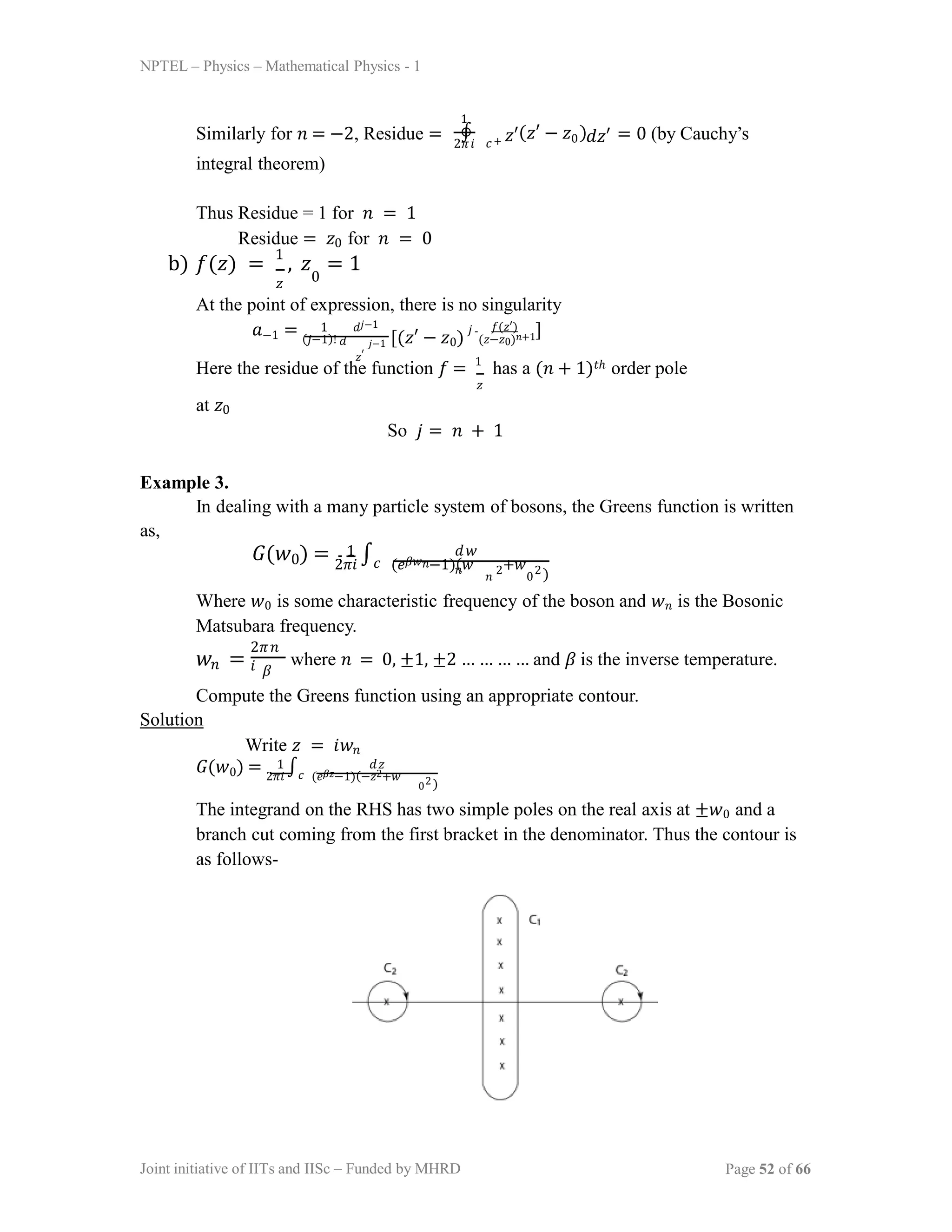 NPTEL – Physics – Mathematical Physics - 1
2𝜋𝑖
Similarly for 𝑛 = −2, Residue =
integral theorem)
1
∮ 𝑧′(𝑧′ − 𝑧 )
0 𝑑𝑧′
𝑐+ = 0 (by Cauchy’s
Thus Residue = 1 for 𝑛 = 1
Residue = 𝑧0 for 𝑛 = 0
b) 𝑓(𝑧) =
1
, 𝑧 = 1
𝑧 0
At the point of expression, there is no singularity
𝑎−1 = (𝑗−1)! 𝑑
1 𝑑𝑗−1
𝑧′
𝑗−1 [(𝑧′ − 𝑧0)
𝑗 𝑓(𝑧′)
(𝑧−𝑧0)𝑛+1]
Here the residue of the function 𝑓 = 1
has a (𝑛 + 1)𝑡ℎ order pole
𝑧
at 𝑧0
So 𝑗 = 𝑛 + 1
Example 3.
In dealing with a many particle system of bosons, the Greens function is written
as,
𝐺(𝑤0) = 2𝜋𝑖
∫𝑐 (𝑒𝛽𝑤𝑛−1)(𝑤 +𝑤
1 𝑑𝑤
𝑛
𝑛
2
0
2)
Where 𝑤0 is some characteristic frequency of the boson and 𝑤𝑛 is the Bosonic
Matsubara frequency.
𝑤𝑛 =
2𝜋𝑛
𝑖 𝛽
where 𝑛 = 0, ±1, ±2 … … … … and 𝛽 is the inverse temperature.
Compute the Greens function using an appropriate contour.
Solution
Write 𝑧 = 𝑖𝑤𝑛
𝐺(𝑤0) = 2𝜋𝑖
∫𝑐 (𝑒𝛽𝑧−1)(−𝑧2+𝑤
1 𝑑𝑧
02)
The integrand on the RHS has two simple poles on the real axis at ±𝑤0 and a
branch cut coming from the first bracket in the denominator. Thus the contour is
as follows-
Joint initiative of IITs and IISc – Funded by MHRD Page 52 of 66
 
