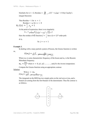 NPTEL – Physics – Mathematical Physics - 1
2𝜋𝑖
Similarly for 𝑛 = −2, Residue =
integral theorem)
1
∮ 𝑧′(𝑧′ − 𝑧 )
0 𝑑𝑧′
𝑐+ = 0 (by Cauchy’s
Thus Residue = 1 for 𝑛 = 1
Residue = 𝑧0 for 𝑛 = 0
b) 𝑓(𝑧) =
1
, 𝑧 = 1
𝑧 0
At the point of expression, there is no singularity
𝑎−1 = (𝑗−1)! 𝑑
1 𝑑𝑗−1
𝑧′
𝑗−1 [(𝑧′ − 𝑧0)
𝑗 𝑓(𝑧′)
(𝑧−𝑧0)𝑛+1]
Here the residue of the function 𝑓 = 1
has a (𝑛 + 1)𝑡ℎ order pole
𝑧
at 𝑧0
So 𝑗 = 𝑛 + 1
Example 3.
In dealing with a many particle system of bosons, the Greens function is written
as,
𝐺(𝑤0) = 2𝜋𝑖
∫𝑐 (𝑒𝛽𝑤𝑛−1)(𝑤 +𝑤
1 𝑑𝑤
𝑛
𝑛
2
0
2)
Where 𝑤0 is some characteristic frequency of the boson and 𝑤𝑛 is the Bosonic
Matsubara frequency.
𝑤𝑛 =
2𝜋𝑛
𝑖 𝛽
where 𝑛 = 0, ±1, ±2 … … … … and 𝛽 is the inverse temperature.
Compute the Greens function using an appropriate contour.
Solution
Write 𝑧 = 𝑖𝑤𝑛
𝐺(𝑤0) = 2𝜋𝑖
∫𝑐 (𝑒𝛽𝑧−1)(−𝑧2+𝑤
1 𝑑𝑧
02)
The integrand on the RHS has two simple poles on the real axis at ±𝑤0 and a
branch cut coming from the first bracket in the denominator. Thus the contour is
as follows-
Joint initiative of IITs and IISc – Funded by MHRD Page 52 of 66
 