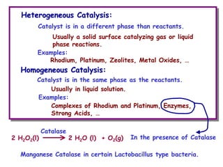 Catalyst is in a different phase than reactants.
Heterogeneous Catalysis:
Heterogeneous Catalysis:
Usually a solid surface catalyzing gas or liquid
phase reactions.
Homogeneous Catalysis:
Homogeneous Catalysis:
Catalyst is in the same phase as the reactants.
Usually in liquid solution.
Rhodium, Platinum, Zeolites, Metal Oxides, …
Complexes of Rhodium and Platinum, Enzymes,
Strong Acids, …
Examples:
Examples:
2 H2O2(l) 2 H2O (l) + O2(g)
Catalase
In the presence of Catalase
Manganese Catalase in certain Lactobacillus type bacteria.
 