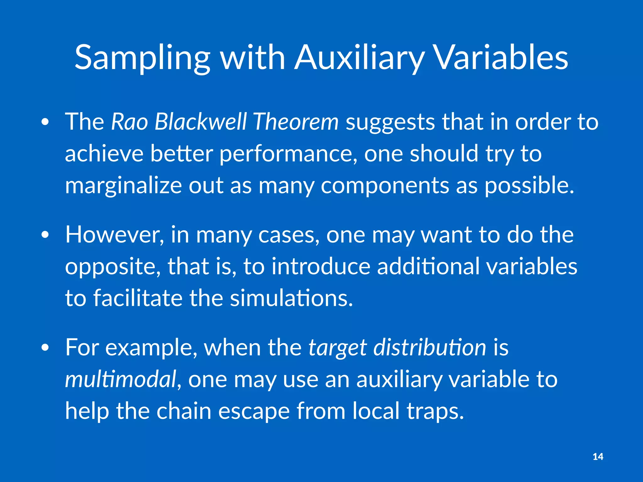 Sampling)with)Auxiliary)Variables
• The%Rao$Blackwell$Theorem%suggests%that%in%order%to%
achieve%be3er%performance,%one%should%try%to%
marginalize%out%as%many%components%as%possible.
• However,%in%many%cases,%one%may%want%to%do%the%
opposite,%that%is,%to%introduce%addi>onal%variables%
to%facilitate%the%simula>ons.
• For%example,%when%the%target$distribu6on%is%
mul6modal,%one%may%use%an%auxiliary%variable%to%
help%the%chain%escape%from%local%traps.
14
 