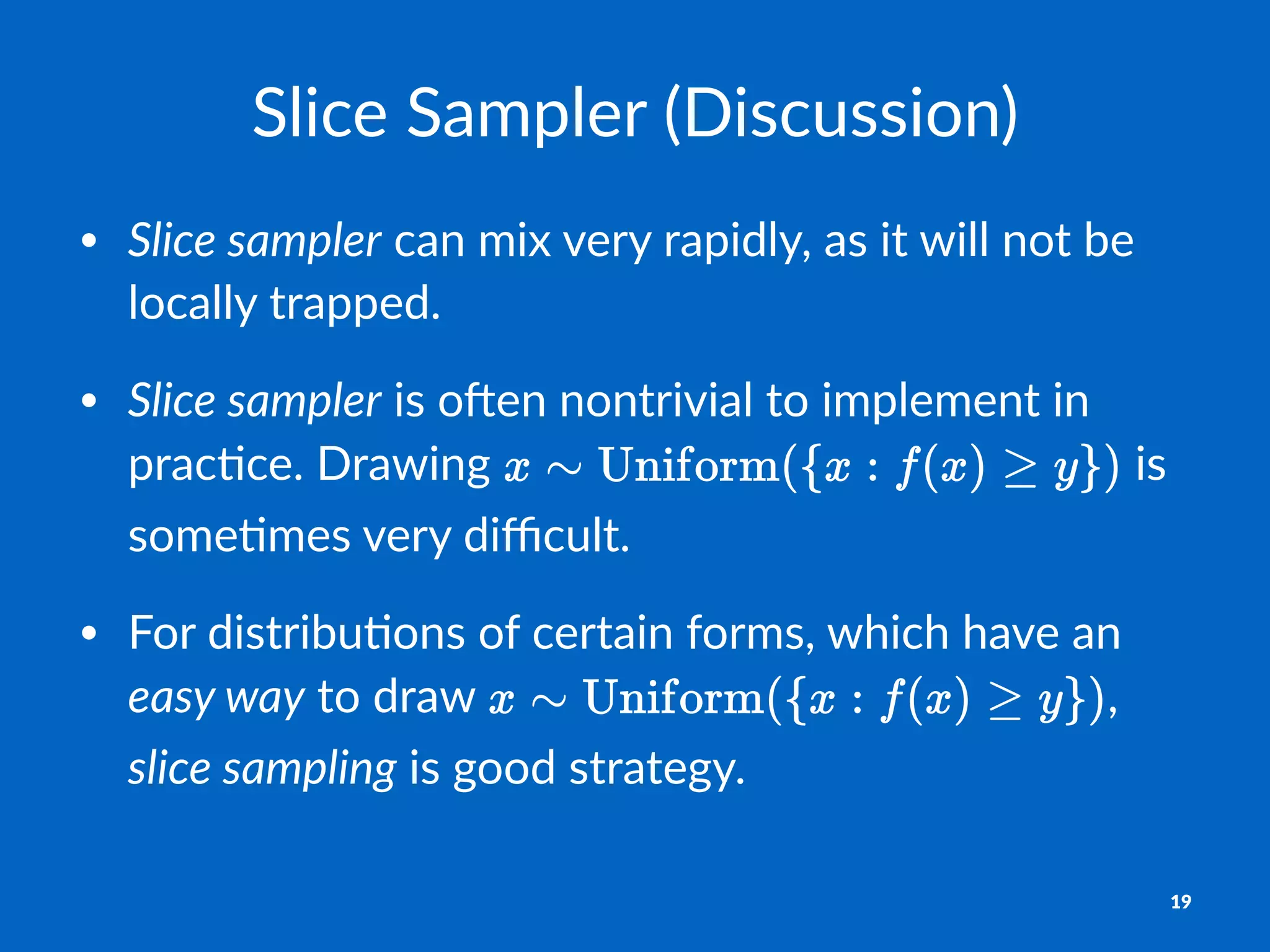 Slice&Sampler&(Discussion)
• Slice&sampler"can"mix"very"rapidly,"as"it"will"not"be"
locally"trapped.
• Slice&sampler"is"o7en"nontrivial"to"implement"in"
prac8ce."Drawing" "is"
some8mes"very"diﬃcult.
• For"distribu8ons"of"certain"forms,"which"have"an"
easy&way"to"draw" ,"
slice&sampling"is"good"strategy.
19
 