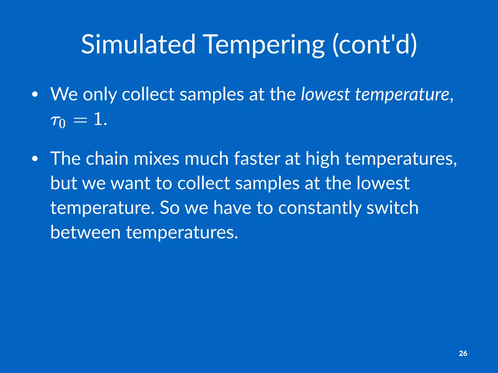 Simulated*Tempering*(cont'd)
• We$only$collect$samples$at$the$lowest'temperature,$
.
• The$chain$mixes$much$faster$at$high$temperatures,$
but$we$want$to$collect$samples$at$the$lowest$
temperature.$So$we$have$to$constantly$switch$
between$temperatures.
26
 