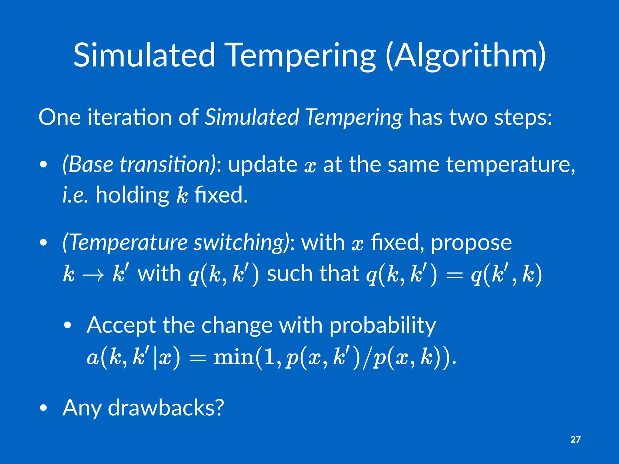 Simulated*Tempering*(Algorithm)
One$itera)on$of$Simulated*Tempering$has$two$steps:
• (Base&transi+on):#update# #at#the#same#temperature,#
i.e.#holding# #ﬁxed.
• (Temperature&switching):#with# #ﬁxed,#propose#
#with# #such#that#
• Accept#the#change#with#probability#
.
• Any#drawbacks?
27
 