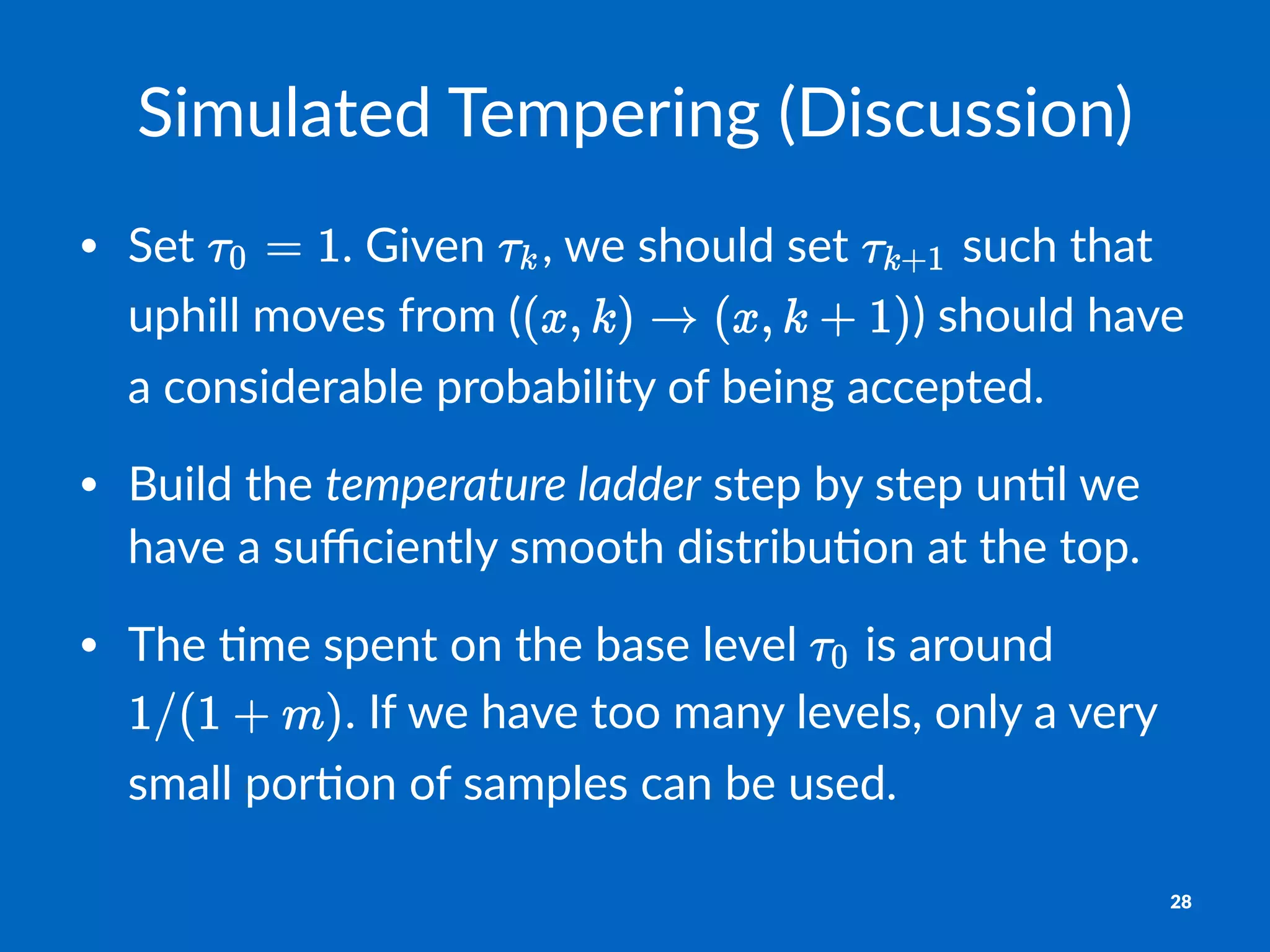 Simulated*Tempering*(Discussion)
• Set% .%Given% ,%we%should%set% %such%that%
uphill%moves%from%( )%should%have%
a%considerable%probability%of%being%accepted.
• Build%the%temperature(ladder%step%by%step%un?l%we%
have%a%suﬃciently%smooth%distribu?on%at%the%top.
• The%?me%spent%on%the%base%level% %is%around%
.%If%we%have%too%many%levels,%only%a%very%
small%por?on%of%samples%can%be%used.
28
 