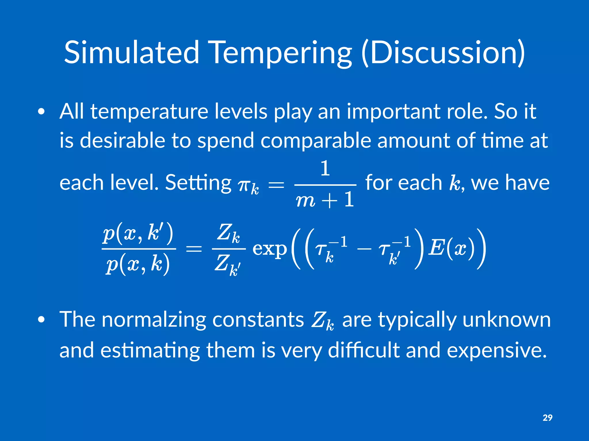 Simulated*Tempering*(Discussion)
• All$temperature$levels$play$an$important$role.$So$it$
is$desirable$to$spend$comparable$amount$of$8me$at$
each$level.$Se:ng$ $for$each$ ,$we$have
• The%normalzing%constants% %are%typically%unknown%
and%es8ma8ng%them%is%very%diﬃcult%and%expensive.
29
 