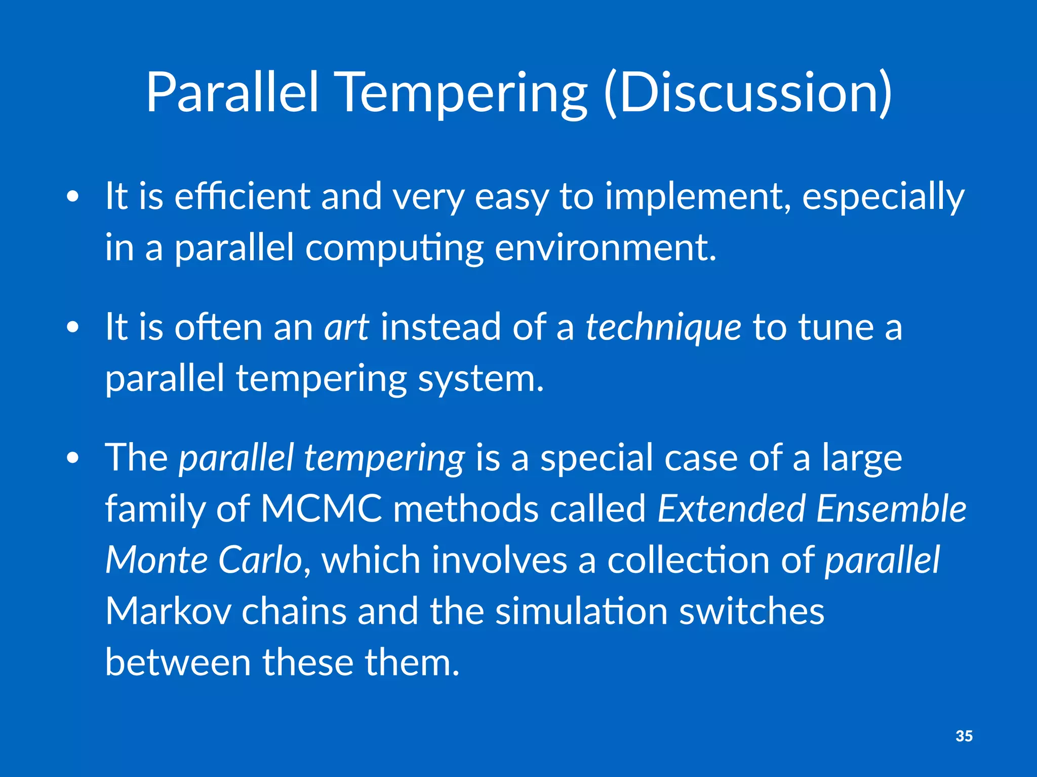 Parallel&Tempering&(Discussion)
• It$is$eﬃcient$and$very$easy$to$implement,$especially$
in$a$parallel$compu6ng$environment.
• It$is$o9en$an$art$instead$of$a$technique$to$tune$a$
parallel$tempering$system.
• The$parallel-tempering$is$a$special$case$of$a$large$
family$of$MCMC$methods$called$Extended-Ensemble-
Monte-Carlo,$which$involves$a$collec6on$of$parallel$
Markov$chains$and$the$simula6on$switches$
between$these$them.
35
 
