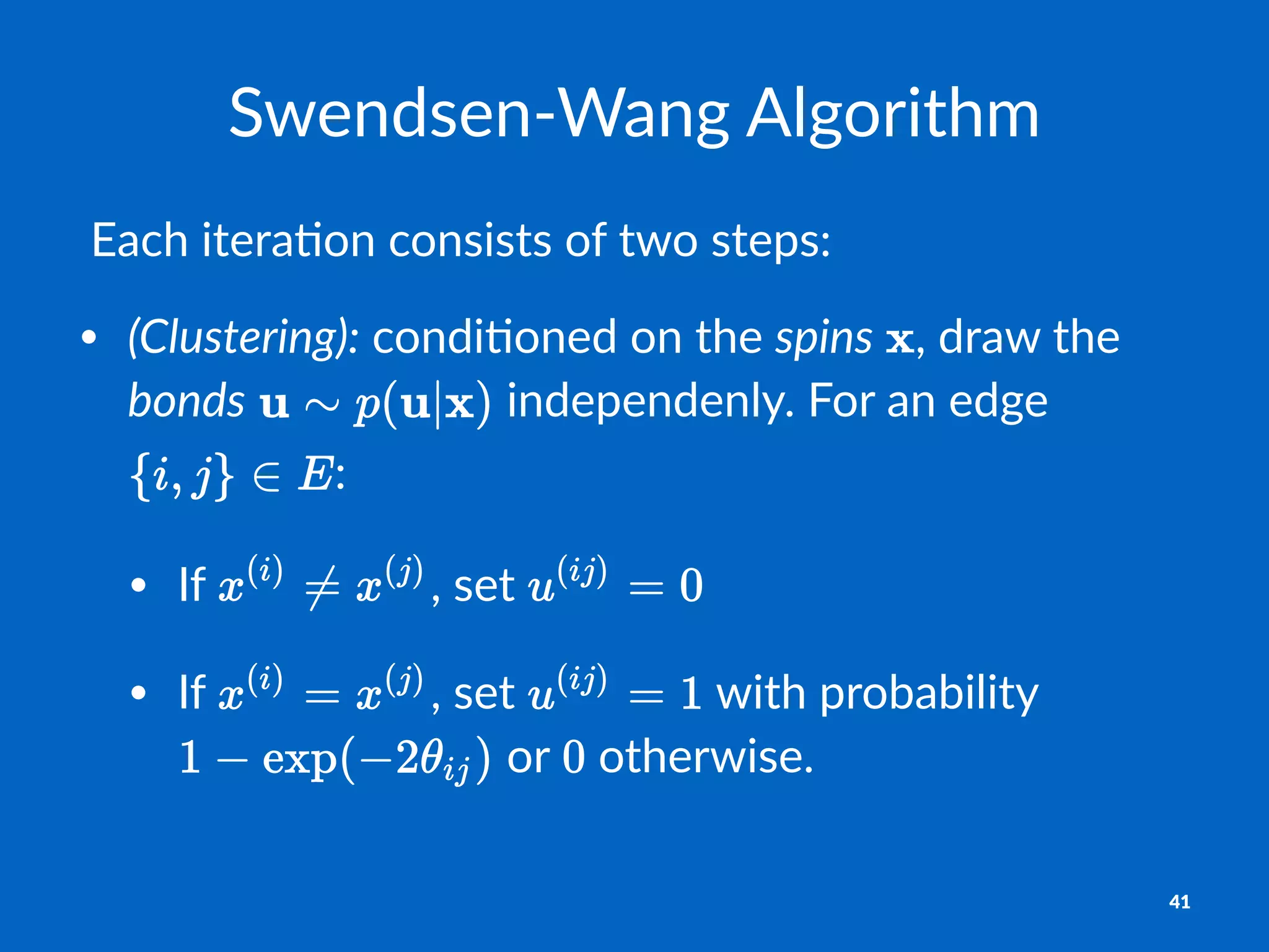 Swendsen'Wang+Algorithm
!Each!itera*on!consists!of!two!steps:
• (Clustering):"condi(oned"on"the"spins" ,"draw"the"
bonds" "independenly."For"an"edge"
:
• If" ,"set"
• If" ,"set" "with"probability"
"or" "otherwise.
41
 