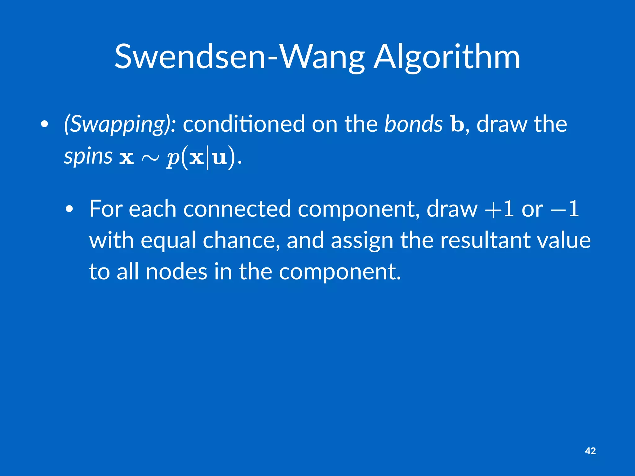 Swendsen'Wang+Algorithm
• (Swapping):"condi(oned"on"the"bonds" ,"draw"the"
spins" .
• For"each"connected"component,"draw" "or" "
with"equal"chance,"and"assign"the"resultant"value"
to"all"nodes"in"the"component.
42
 
