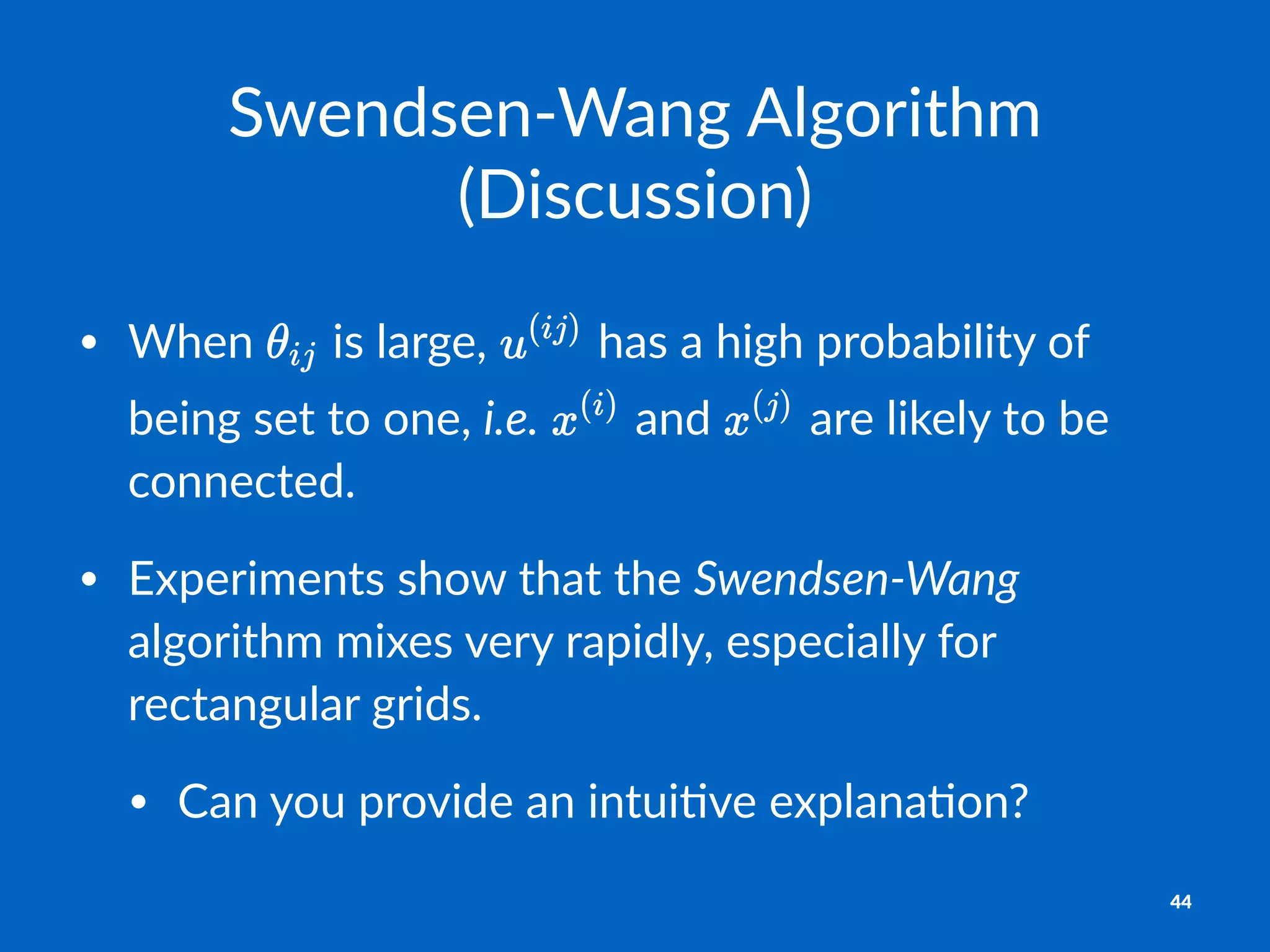 Swendsen'Wang+Algorithm+
(Discussion)
• When& &is&large,& &has&a&high&probability&of&
being&set&to&one,&i.e.& &and& &are&likely&to&be&
connected.
• Experiments&show&that&the&Swendsen)Wang&
algorithm&mixes&very&rapidly,&especially&for&
rectangular&grids.
• Can&you&provide&an&intui?ve&explana?on?
44
 